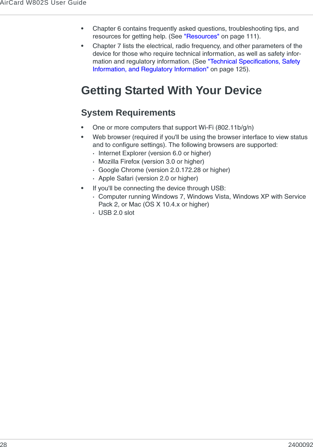 AirCard W802S User Guide28 2400092•Chapter 6 contains frequently asked questions, troubleshooting tips, and resources for getting help. (See &quot;Resources&quot; on page 111).•Chapter 7 lists the electrical, radio frequency, and other parameters of the device for those who require technical information, as well as safety infor-mation and regulatory information. (See &quot;Technical Specifications, Safety Information, and Regulatory Information&quot; on page 125).Getting Started With Your DeviceSystem Requirements•One or more computers that support Wi-Fi (802.11b/g/n)•Web browser (required if you&apos;ll be using the browser interface to view status and to configure settings). The following browsers are supported: ·Internet Explorer (version 6.0 or higher)·Mozilla Firefox (version 3.0 or higher)·Google Chrome (version 2.0.172.28 or higher)·Apple Safari (version 2.0 or higher)•If you&apos;ll be connecting the device through USB:·Computer running Windows 7, Windows Vista, Windows XP with Service Pack 2, or Mac (OS X 10.4.x or higher)·USB 2.0 slot