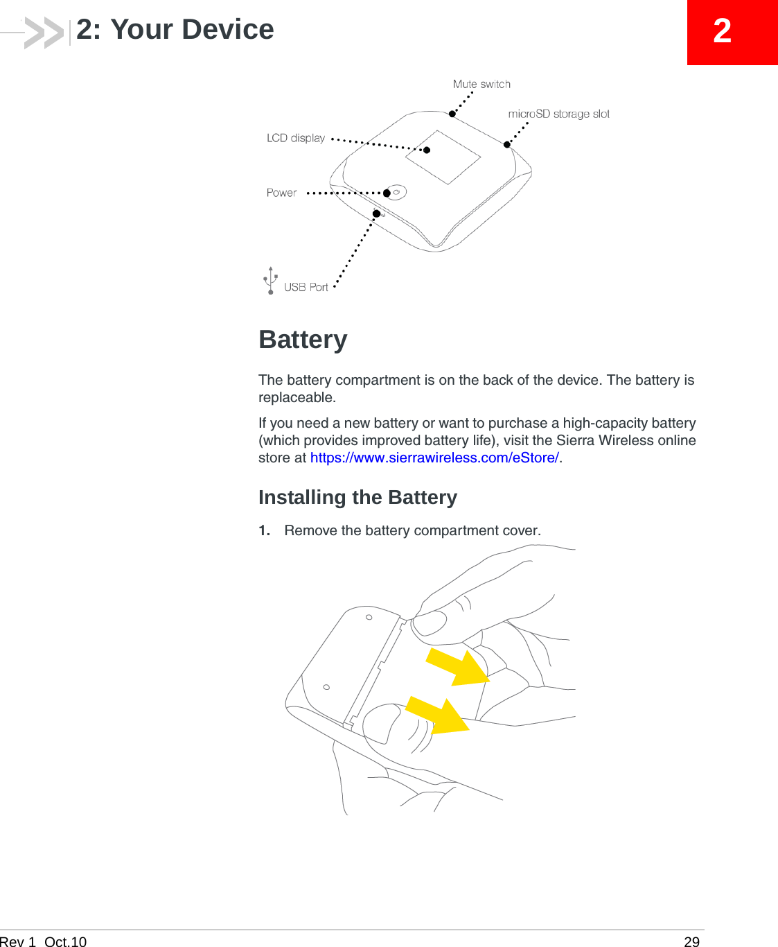 Rev 1  Oct.10 2922: Your DeviceBatteryThe battery compartment is on the back of the device. The battery is replaceable.If you need a new battery or want to purchase a high-capacity battery (which provides improved battery life), visit the Sierra Wireless online store at https://www.sierrawireless.com/eStore/.Installing the Battery1. Remove the battery compartment cover. 