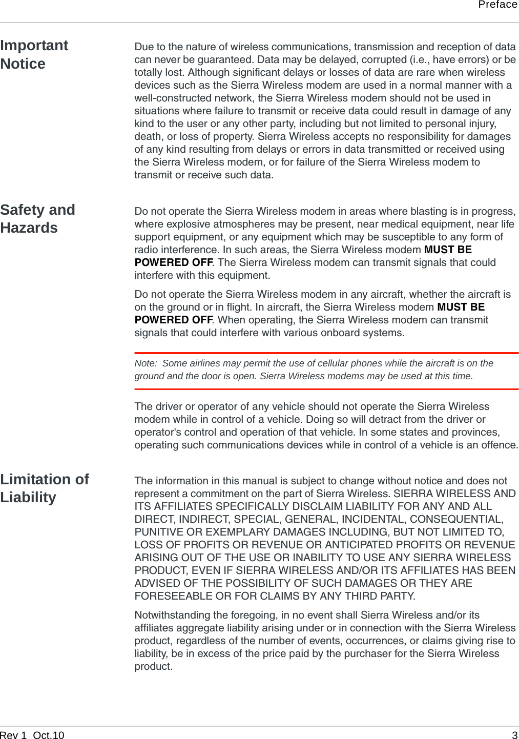 PrefaceRev 1  Oct.10 3Important NoticeDue to the nature of wireless communications, transmission and reception of data can never be guaranteed. Data may be delayed, corrupted (i.e., have errors) or be totally lost. Although significant delays or losses of data are rare when wireless devices such as the Sierra Wireless modem are used in a normal manner with a well-constructed network, the Sierra Wireless modem should not be used in situations where failure to transmit or receive data could result in damage of any kind to the user or any other party, including but not limited to personal injury, death, or loss of property. Sierra Wireless accepts no responsibility for damages of any kind resulting from delays or errors in data transmitted or received using the Sierra Wireless modem, or for failure of the Sierra Wireless modem to transmit or receive such data.Safety and HazardsDo not operate the Sierra Wireless modem in areas where blasting is in progress, where explosive atmospheres may be present, near medical equipment, near life support equipment, or any equipment which may be susceptible to any form of radio interference. In such areas, the Sierra Wireless modem MUST BE POWERED OFF. The Sierra Wireless modem can transmit signals that could interfere with this equipment.Do not operate the Sierra Wireless modem in any aircraft, whether the aircraft is on the ground or in flight. In aircraft, the Sierra Wireless modem MUST BE POWERED OFF. When operating, the Sierra Wireless modem can transmit signals that could interfere with various onboard systems.Note: Some airlines may permit the use of cellular phones while the aircraft is on the ground and the door is open. Sierra Wireless modems may be used at this time.The driver or operator of any vehicle should not operate the Sierra Wireless modem while in control of a vehicle. Doing so will detract from the driver or operator&apos;s control and operation of that vehicle. In some states and provinces, operating such communications devices while in control of a vehicle is an offence.Limitation of LiabilityThe information in this manual is subject to change without notice and does not represent a commitment on the part of Sierra Wireless. SIERRA WIRELESS AND ITS AFFILIATES SPECIFICALLY DISCLAIM LIABILITY FOR ANY AND ALL DIRECT, INDIRECT, SPECIAL, GENERAL, INCIDENTAL, CONSEQUENTIAL, PUNITIVE OR EXEMPLARY DAMAGES INCLUDING, BUT NOT LIMITED TO, LOSS OF PROFITS OR REVENUE OR ANTICIPATED PROFITS OR REVENUE ARISING OUT OF THE USE OR INABILITY TO USE ANY SIERRA WIRELESS PRODUCT, EVEN IF SIERRA WIRELESS AND/OR ITS AFFILIATES HAS BEEN ADVISED OF THE POSSIBILITY OF SUCH DAMAGES OR THEY ARE FORESEEABLE OR FOR CLAIMS BY ANY THIRD PARTY.Notwithstanding the foregoing, in no event shall Sierra Wireless and/or its affiliates aggregate liability arising under or in connection with the Sierra Wireless product, regardless of the number of events, occurrences, or claims giving rise to liability, be in excess of the price paid by the purchaser for the Sierra Wireless product.