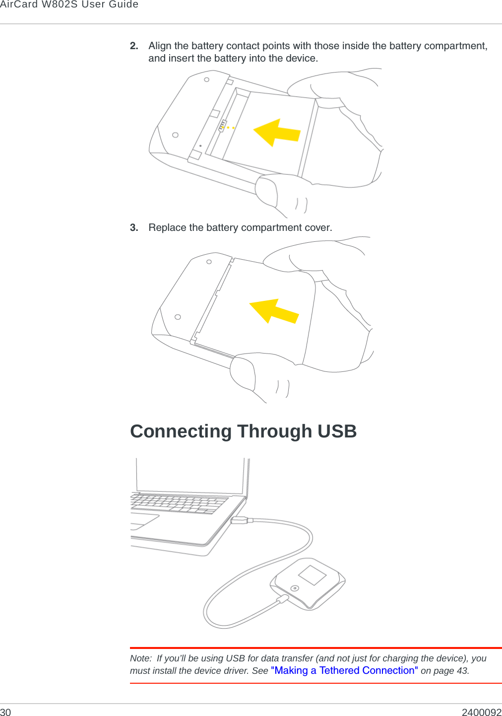 AirCard W802S User Guide30 24000922. Align the battery contact points with those inside the battery compartment, and insert the battery into the device.3. Replace the battery compartment cover.Connecting Through USBNote: If you’ll be using USB for data transfer (and not just for charging the device), you must install the device driver. See &quot;Making a Tethered Connection&quot; on page 43.