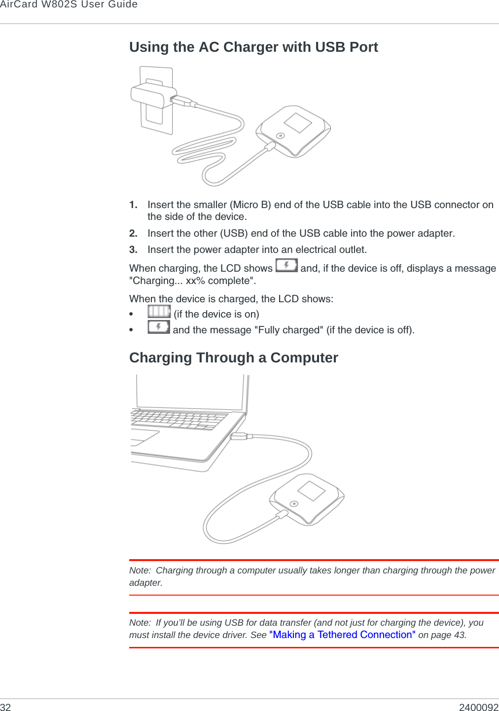 AirCard W802S User Guide32 2400092Using the AC Charger with USB Port1. Insert the smaller (Micro B) end of the USB cable into the USB connector on the side of the device.2. Insert the other (USB) end of the USB cable into the power adapter.3. Insert the power adapter into an electrical outlet.When charging, the LCD shows   and, if the device is off, displays a message &quot;Charging... xx% complete&quot;.When the device is charged, the LCD shows:• (if the device is on)• and the message &quot;Fully charged&quot; (if the device is off).Charging Through a ComputerNote: Charging through a computer usually takes longer than charging through the power adapter.Note: If you’ll be using USB for data transfer (and not just for charging the device), you must install the device driver. See &quot;Making a Tethered Connection&quot; on page 43.