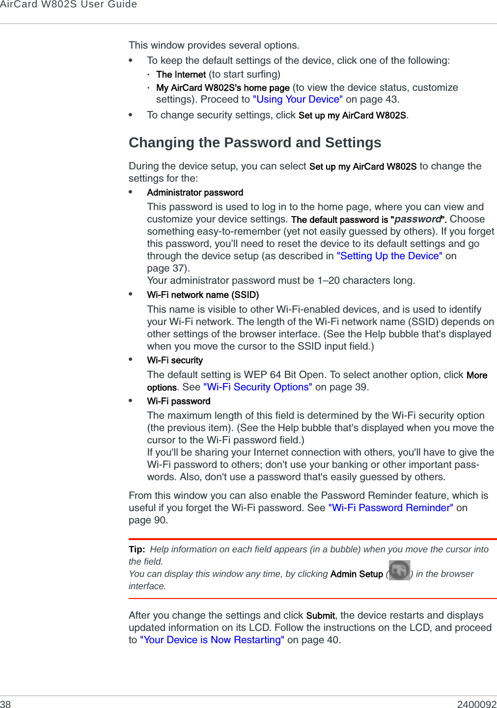 AirCard W802S User Guide38 2400092This window provides several options.•To keep the default settings of the device, click one of the following:·The Internet (to start surfing)·My AirCard W802S&apos;s home page (to view the device status, customize settings). Proceed to &quot;Using Your Device&quot; on page 43.•To change security settings, click Set up my AirCard W802S.Changing the Password and SettingsDuring the device setup, you can select Set up my AirCard W802S to change the settings for the:•Administrator passwordThis password is used to log in to the home page, where you can view and customize your device settings. The default password is &quot;password&quot;. Choose something easy-to-remember (yet not easily guessed by others). If you forget this password, you’ll need to reset the device to its default settings and go through the device setup (as described in &quot;Setting Up the Device&quot; on page 37).Your administrator password must be 1–20 characters long.•Wi-Fi network name (SSID)This name is visible to other Wi-Fi-enabled devices, and is used to identify your Wi-Fi network. The length of the Wi-Fi network name (SSID) depends on other settings of the browser interface. (See the Help bubble that&apos;s displayed when you move the cursor to the SSID input field.)•Wi-Fi securityThe default setting is WEP 64 Bit Open. To select another option, click More options. See &quot;Wi-Fi Security Options&quot; on page 39.•Wi-Fi passwordThe maximum length of this field is determined by the Wi-Fi security option (the previous item). (See the Help bubble that&apos;s displayed when you move the cursor to the Wi-Fi password field.)If you&apos;ll be sharing your Internet connection with others, you&apos;ll have to give the Wi-Fi password to others; don&apos;t use your banking or other important pass-words. Also, don&apos;t use a password that&apos;s easily guessed by others.From this window you can also enable the Password Reminder feature, which is useful if you forget the Wi-Fi password. See &quot;Wi-Fi Password Reminder&quot; on page 90.Tip: Help information on each field appears (in a bubble) when you move the cursor into the field.You can display this window any time, by clicking Admin Setup ( ) in the browser interface.After you change the settings and click Submit, the device restarts and displays updated information on its LCD. Follow the instructions on the LCD, and proceed to &quot;Your Device is Now Restarting&quot; on page 40.