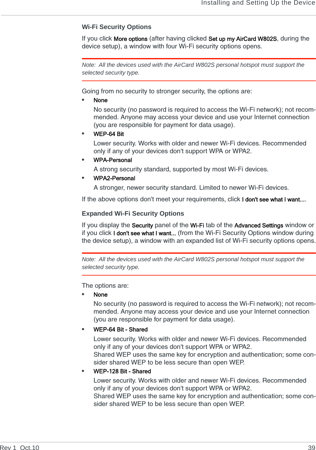 Installing and Setting Up the DeviceRev 1  Oct.10 39Wi-Fi Security OptionsIf you click More options (after having clicked Set up my AirCard W802S, during the device setup), a window with four Wi-Fi security options opens.Note: All the devices used with the AirCard W802S personal hotspot must support the selected security type. Going from no security to stronger security, the options are:•NoneNo security (no password is required to access the Wi-Fi network); not recom-mended. Anyone may access your device and use your Internet connection (you are responsible for payment for data usage).•WEP-64 BitLower security. Works with older and newer Wi-Fi devices. Recommended only if any of your devices don&apos;t support WPA or WPA2.•WPA-PersonalA strong security standard, supported by most Wi-Fi devices.•WPA2-PersonalA stronger, newer security standard. Limited to newer Wi-Fi devices.If the above options don&apos;t meet your requirements, click I don&apos;t see what I want....Expanded Wi-Fi Security OptionsIf you display the Security panel of the Wi-Fi tab of the Advanced Settings window or if you click I don&apos;t see what I want... (from the Wi-Fi Security Options window during the device setup), a window with an expanded list of Wi-Fi security options opens.Note: All the devices used with the AirCard W802S personal hotspot must support the selected security type. The options are:•NoneNo security (no password is required to access the Wi-Fi network); not recom-mended. Anyone may access your device and use your Internet connection (you are responsible for payment for data usage).•WEP-64 Bit - SharedLower security. Works with older and newer Wi-Fi devices. Recommended only if any of your devices don&apos;t support WPA or WPA2.Shared WEP uses the same key for encryption and authentication; some con-sider shared WEP to be less secure than open WEP.•WEP-128 Bit - SharedLower security. Works with older and newer Wi-Fi devices. Recommended only if any of your devices don&apos;t support WPA or WPA2.Shared WEP uses the same key for encryption and authentication; some con-sider shared WEP to be less secure than open WEP.