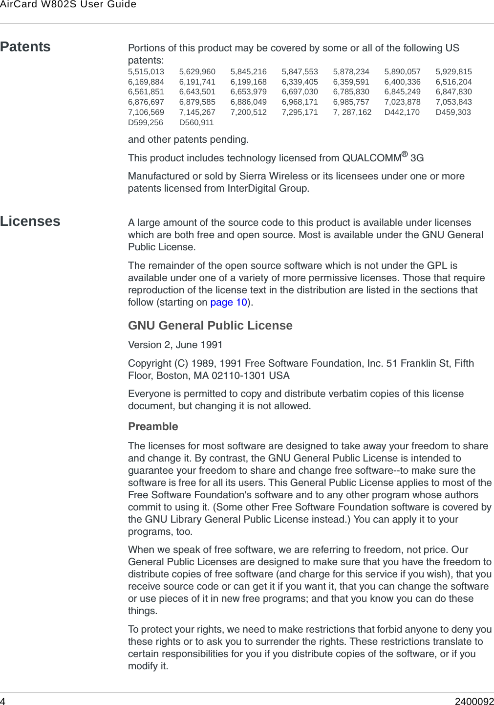 AirCard W802S User Guide42400092Patents Portions of this product may be covered by some or all of the following US patents:5,515,013 5,629,960 5,845,216 5,847,553 5,878,234 5,890,057 5,929,8156,169,884 6,191,741 6,199,168 6,339,405 6,359,591 6,400,336 6,516,2046,561,851 6,643,501 6,653,979 6,697,030 6,785,830 6,845,249 6,847,8306,876,697 6,879,585 6,886,049 6,968,171 6,985,757 7,023,878 7,053,8437,106,569 7,145,267 7,200,512 7,295,171 7, 287,162 D442,170 D459,303D599,256 D560,911and other patents pending.This product includes technology licensed from QUALCOMM® 3GManufactured or sold by Sierra Wireless or its licensees under one or more patents licensed from InterDigital Group.Licenses A large amount of the source code to this product is available under licenses which are both free and open source. Most is available under the GNU General Public License.The remainder of the open source software which is not under the GPL is available under one of a variety of more permissive licenses. Those that require reproduction of the license text in the distribution are listed in the sections that follow (starting on page 10).GNU General Public LicenseVersion 2, June 1991Copyright (C) 1989, 1991 Free Software Foundation, Inc. 51 Franklin St, Fifth Floor, Boston, MA 02110-1301 USAEveryone is permitted to copy and distribute verbatim copies of this license document, but changing it is not allowed. PreambleThe licenses for most software are designed to take away your freedom to share and change it. By contrast, the GNU General Public License is intended to guarantee your freedom to share and change free software--to make sure the software is free for all its users. This General Public License applies to most of the Free Software Foundation&apos;s software and to any other program whose authors commit to using it. (Some other Free Software Foundation software is covered by the GNU Library General Public License instead.) You can apply it to your programs, too. When we speak of free software, we are referring to freedom, not price. Our General Public Licenses are designed to make sure that you have the freedom to distribute copies of free software (and charge for this service if you wish), that you receive source code or can get it if you want it, that you can change the software or use pieces of it in new free programs; and that you know you can do these things.To protect your rights, we need to make restrictions that forbid anyone to deny you these rights or to ask you to surrender the rights. These restrictions translate to certain responsibilities for you if you distribute copies of the software, or if you modify it. 