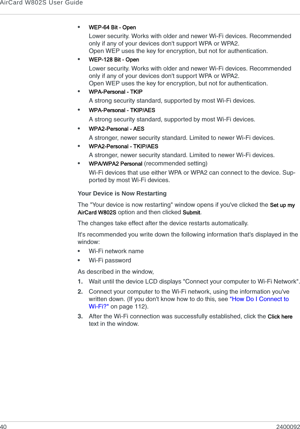 AirCard W802S User Guide40 2400092•WEP-64 Bit - OpenLower security. Works with older and newer Wi-Fi devices. Recommended only if any of your devices don&apos;t support WPA or WPA2.Open WEP uses the key for encryption, but not for authentication.•WEP-128 Bit - OpenLower security. Works with older and newer Wi-Fi devices. Recommended only if any of your devices don&apos;t support WPA or WPA2.Open WEP uses the key for encryption, but not for authentication.•WPA-Personal - TKIPA strong security standard, supported by most Wi-Fi devices.•WPA-Personal - TKIP/AESA strong security standard, supported by most Wi-Fi devices.•WPA2-Personal - AESA stronger, newer security standard. Limited to newer Wi-Fi devices.•WPA2-Personal - TKIP/AESA stronger, newer security standard. Limited to newer Wi-Fi devices.•WPA/WPA2 Personal (recommended setting)Wi-Fi devices that use either WPA or WPA2 can connect to the device. Sup-ported by most Wi-Fi devices.Your Device is Now RestartingThe &quot;Your device is now restarting&quot; window opens if you&apos;ve clicked the Set up my AirCard W802S option and then clicked Submit.The changes take effect after the device restarts automatically.It&apos;s recommended you write down the following information that&apos;s displayed in the window:•Wi-Fi network name•Wi-Fi passwordAs described in the window,1. Wait until the device LCD displays &quot;Connect your computer to Wi-Fi Network&quot;.2. Connect your computer to the Wi-Fi network, using the information you&apos;ve written down. (If you don&apos;t know how to do this, see &quot;How Do I Connect to Wi-Fi?&quot; on page 112).3. After the Wi-Fi connection was successfully established, click the Click here text in the window.