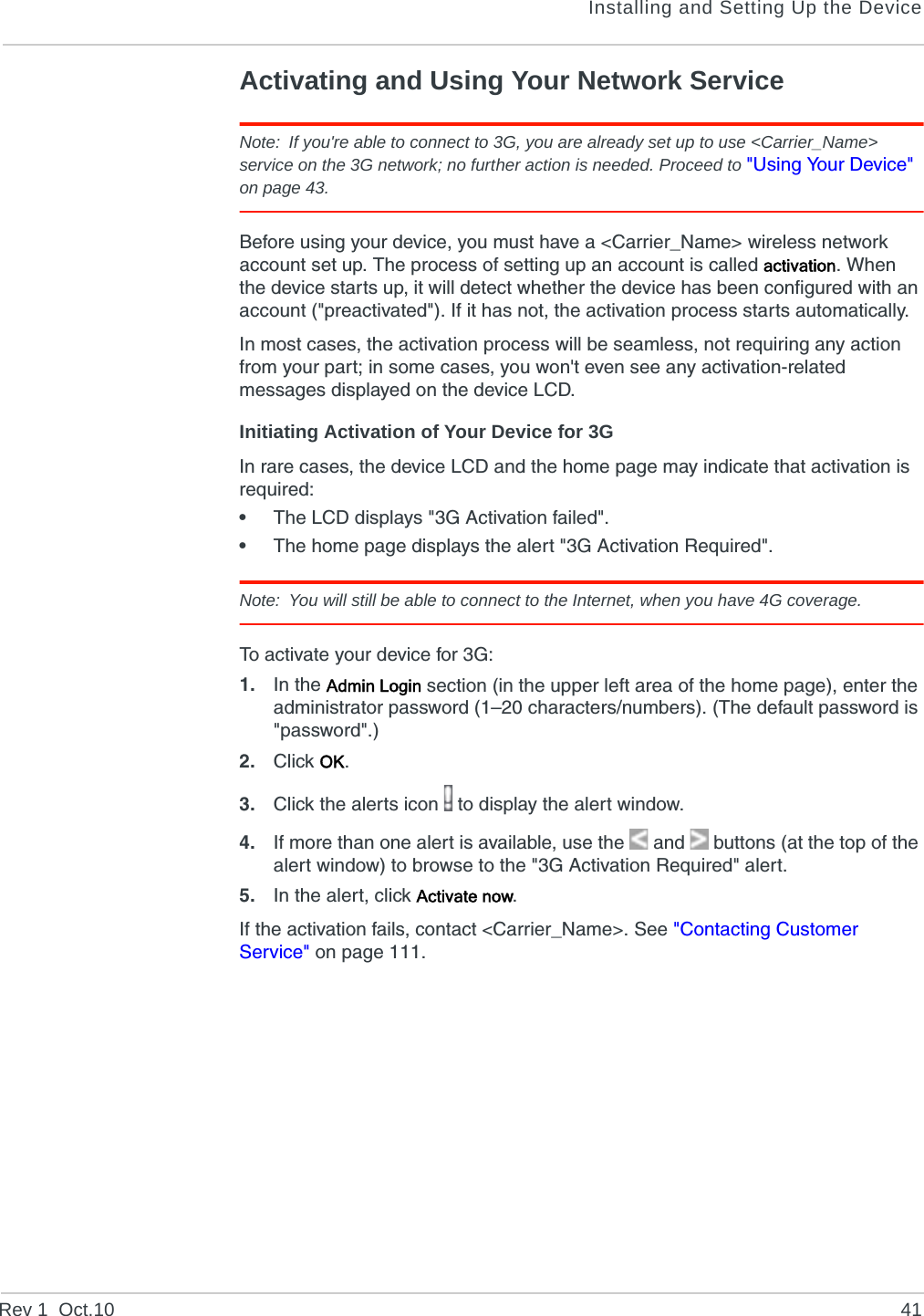 Installing and Setting Up the DeviceRev 1  Oct.10 41Activating and Using Your Network ServiceNote: If you&apos;re able to connect to 3G, you are already set up to use &lt;Carrier_Name&gt; service on the 3G network; no further action is needed. Proceed to &quot;Using Your Device&quot; on page 43.Before using your device, you must have a &lt;Carrier_Name&gt; wireless network account set up. The process of setting up an account is called activation. When the device starts up, it will detect whether the device has been configured with an account (&quot;preactivated&quot;). If it has not, the activation process starts automatically.In most cases, the activation process will be seamless, not requiring any action from your part; in some cases, you won&apos;t even see any activation-related messages displayed on the device LCD.Initiating Activation of Your Device for 3GIn rare cases, the device LCD and the home page may indicate that activation is required:•The LCD displays &quot;3G Activation failed&quot;.•The home page displays the alert &quot;3G Activation Required&quot;.Note: You will still be able to connect to the Internet, when you have 4G coverage.To activate your device for 3G:1. In the Admin Login section (in the upper left area of the home page), enter the administrator password (1–20 characters/numbers). (The default password is &quot;password&quot;.)2. Click OK.3. Click the alerts icon   to display the alert window.4. If more than one alert is available, use the  and   buttons (at the top of the alert window) to browse to the &quot;3G Activation Required&quot; alert.5. In the alert, click Activate now.If the activation fails, contact &lt;Carrier_Name&gt;. See &quot;Contacting Customer Service&quot; on page 111.