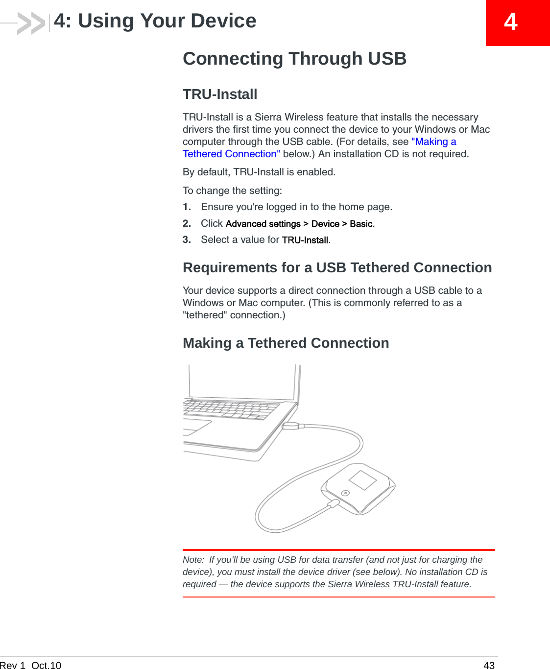 Rev 1  Oct.10 4344: Using Your DeviceConnecting Through USBTRU-InstallTRU-Install is a Sierra Wireless feature that installs the necessary drivers the first time you connect the device to your Windows or Mac computer through the USB cable. (For details, see &quot;Making a Tethered Connection&quot; below.) An installation CD is not required.By default, TRU-Install is enabled.To change the setting:1. Ensure you&apos;re logged in to the home page.2. Click Advanced settings &gt; Device &gt; Basic.3. Select a value for TRU-Install.Requirements for a USB Tethered ConnectionYour device supports a direct connection through a USB cable to a Windows or Mac computer. (This is commonly referred to as a &quot;tethered&quot; connection.)Making a Tethered ConnectionNote: If you’ll be using USB for data transfer (and not just for charging the device), you must install the device driver (see below). No installation CD is required — the device supports the Sierra Wireless TRU-Install feature.