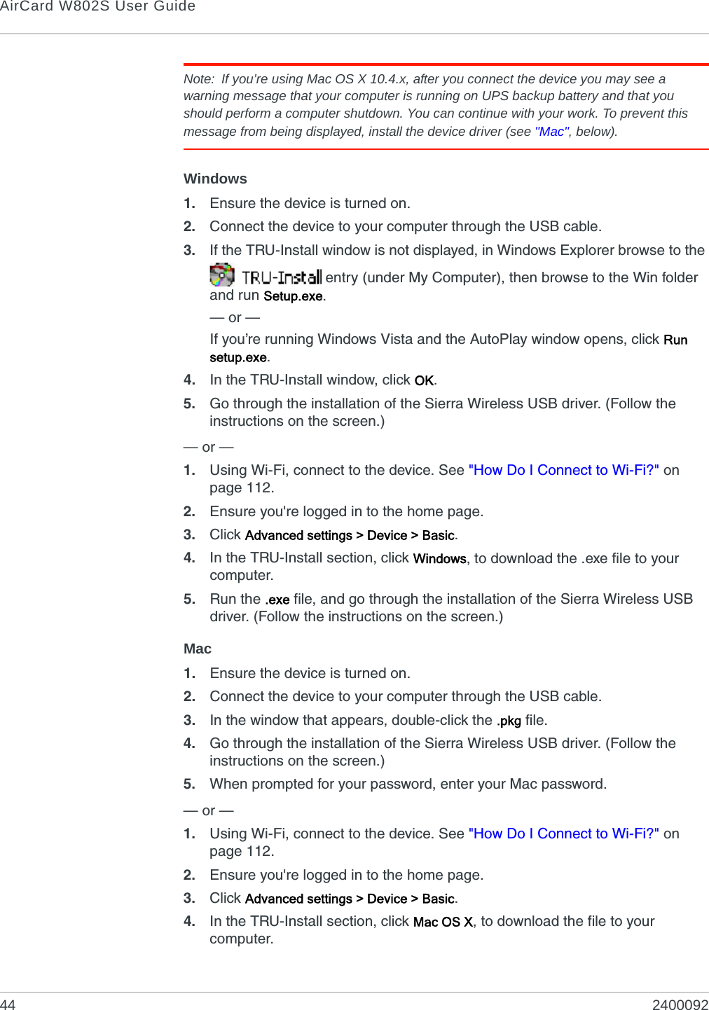 AirCard W802S User Guide44 2400092Note: If you’re using Mac OS X 10.4.x, after you connect the device you may see a warning message that your computer is running on UPS backup battery and that you should perform a computer shutdown. You can continue with your work. To prevent this message from being displayed, install the device driver (see &quot;Mac&quot;, below).Windows1. Ensure the device is turned on.2. Connect the device to your computer through the USB cable.3. If the TRU-Install window is not displayed, in Windows Explorer browse to the  entry (under My Computer), then browse to the Win folder and run Setup.exe.— or —If you’re running Windows Vista and the AutoPlay window opens, click Run setup.exe.4. In the TRU-Install window, click OK.5. Go through the installation of the Sierra Wireless USB driver. (Follow the instructions on the screen.)— or — 1. Using Wi-Fi, connect to the device. See &quot;How Do I Connect to Wi-Fi?&quot; on page 112.2. Ensure you&apos;re logged in to the home page.3. Click Advanced settings &gt; Device &gt; Basic.4. In the TRU-Install section, click Windows, to download the .exe file to your computer.5. Run the .exe file, and go through the installation of the Sierra Wireless USB driver. (Follow the instructions on the screen.)Mac1. Ensure the device is turned on.2. Connect the device to your computer through the USB cable.3. In the window that appears, double-click the .pkg file.4. Go through the installation of the Sierra Wireless USB driver. (Follow the instructions on the screen.)5. When prompted for your password, enter your Mac password.— or — 1. Using Wi-Fi, connect to the device. See &quot;How Do I Connect to Wi-Fi?&quot; on page 112.2. Ensure you&apos;re logged in to the home page.3. Click Advanced settings &gt; Device &gt; Basic.4. In the TRU-Install section, click Mac OS X, to download the file to your computer.