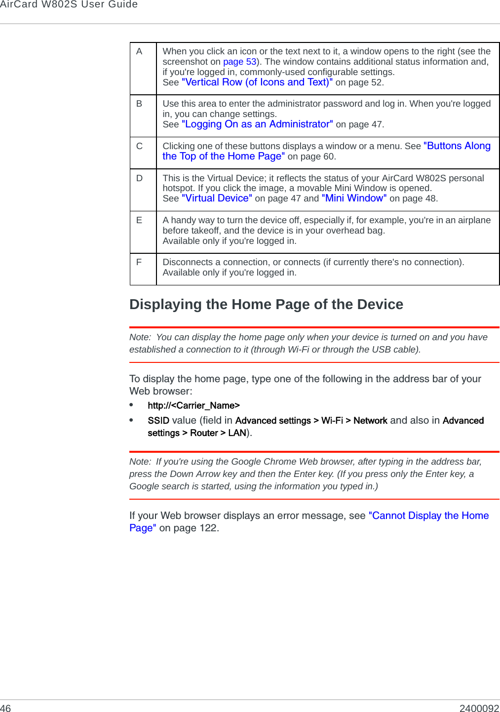 AirCard W802S User Guide46 2400092Displaying the Home Page of the DeviceNote: You can display the home page only when your device is turned on and you have established a connection to it (through Wi-Fi or through the USB cable).To display the home page, type one of the following in the address bar of your Web browser:•http://&lt;Carrier_Name&gt;•SSID value (field in Advanced settings &gt; Wi-Fi &gt; Network and also in Advanced settings &gt; Router &gt; LAN).Note: If you&apos;re using the Google Chrome Web browser, after typing in the address bar, press the Down Arrow key and then the Enter key. (If you press only the Enter key, a Google search is started, using the information you typed in.)If your Web browser displays an error message, see &quot;Cannot Display the Home Page&quot; on page 122.AWhen you click an icon or the text next to it, a window opens to the right (see the screenshot on page 53). The window contains additional status information and, if you&apos;re logged in, commonly-used configurable settings.See &quot;Vertical Row (of Icons and Text)&quot; on page 52.BUse this area to enter the administrator password and log in. When you&apos;re logged in, you can change settings.See &quot;Logging On as an Administrator&quot; on page 47.CClicking one of these buttons displays a window or a menu. See &quot;Buttons Along the Top of the Home Page&quot; on page 60.DThis is the Virtual Device; it reflects the status of your AirCard W802S personal hotspot. If you click the image, a movable Mini Window is opened.See &quot;Virtual Device&quot; on page 47 and &quot;Mini Window&quot; on page 48.EA handy way to turn the device off, especially if, for example, you&apos;re in an airplane before takeoff, and the device is in your overhead bag.Available only if you&apos;re logged in.FDisconnects a connection, or connects (if currently there&apos;s no connection).Available only if you&apos;re logged in.