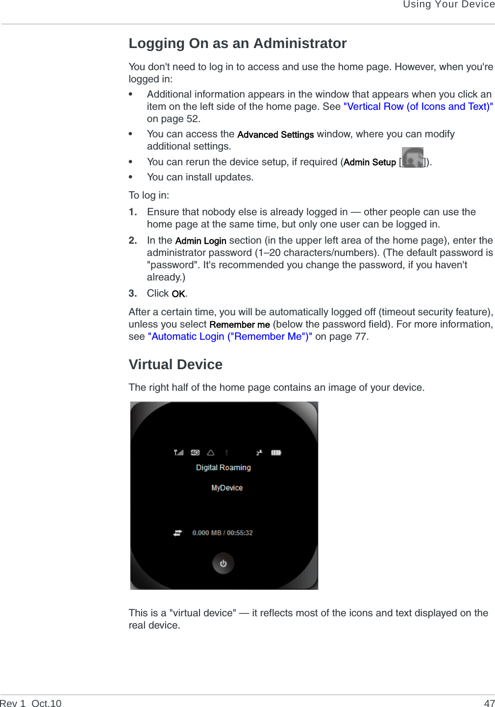 Using Your DeviceRev 1  Oct.10 47Logging On as an AdministratorYou don&apos;t need to log in to access and use the home page. However, when you&apos;re logged in:•Additional information appears in the window that appears when you click an item on the left side of the home page. See &quot;Vertical Row (of Icons and Text)&quot; on page 52.•You can access the Advanced Settings window, where you can modify additional settings.•You can rerun the device setup, if required (Admin Setup []).•You can install updates.To log in:1. Ensure that nobody else is already logged in — other people can use the home page at the same time, but only one user can be logged in.2. In the Admin Login section (in the upper left area of the home page), enter the administrator password (1–20 characters/numbers). (The default password is &quot;password&quot;. It&apos;s recommended you change the password, if you haven&apos;t already.)3. Click OK.After a certain time, you will be automatically logged off (timeout security feature), unless you select Remember me (below the password field). For more information, see &quot;Automatic Login (&quot;Remember Me&quot;)&quot; on page 77.Virtual DeviceThe right half of the home page contains an image of your device.This is a &quot;virtual device&quot; — it reflects most of the icons and text displayed on the real device.