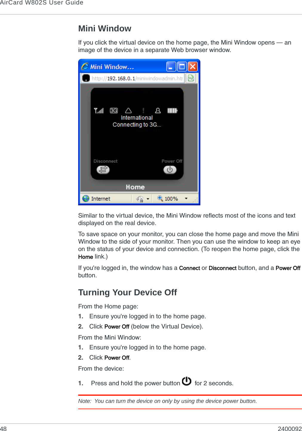 AirCard W802S User Guide48 2400092Mini WindowIf you click the virtual device on the home page, the Mini Window opens — an image of the device in a separate Web browser window.Similar to the virtual device, the Mini Window reflects most of the icons and text displayed on the real device.To save space on your monitor, you can close the home page and move the Mini Window to the side of your monitor. Then you can use the window to keep an eye on the status of your device and connection. (To reopen the home page, click the Home link.)If you&apos;re logged in, the window has a Connect or Disconnect button, and a Power Off button.Turning Your Device OffFrom the Home page:1. Ensure you&apos;re logged in to the home page.2. Click Power Off (below the Virtual Device).From the Mini Window:1. Ensure you&apos;re logged in to the home page.2. Click Power Off.From the device:1.  Press and hold the power button    for 2 seconds. Note: You can turn the device on only by using the device power button.