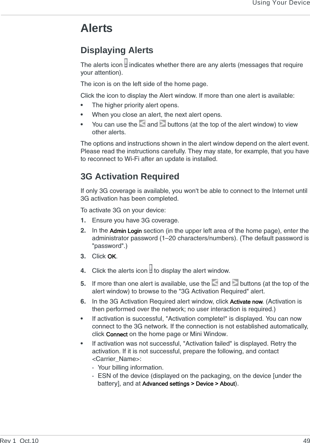 Using Your DeviceRev 1  Oct.10 49AlertsDisplaying AlertsThe alerts icon   indicates whether there are any alerts (messages that require your attention).The icon is on the left side of the home page.Click the icon to display the Alert window. If more than one alert is available:•The higher priority alert opens.•When you close an alert, the next alert opens.•You can use the  and   buttons (at the top of the alert window) to view other alerts.The options and instructions shown in the alert window depend on the alert event. Please read the instructions carefully. They may state, for example, that you have to reconnect to Wi-Fi after an update is installed.3G Activation RequiredIf only 3G coverage is available, you won&apos;t be able to connect to the Internet until 3G activation has been completed.To activate 3G on your device:1. Ensure you have 3G coverage.2. In the Admin Login section (in the upper left area of the home page), enter the administrator password (1–20 characters/numbers). (The default password is &quot;password&quot;.)3. Click OK.4. Click the alerts icon   to display the alert window.5. If more than one alert is available, use the  and   buttons (at the top of the alert window) to browse to the &quot;3G Activation Required&quot; alert.6. In the 3G Activation Required alert window, click Activate now. (Activation is then performed over the network; no user interaction is required.)•If activation is successful, &quot;Activation complete!&quot; is displayed. You can now connect to the 3G network. If the connection is not established automatically, click Connect on the home page or Mini Window.•If activation was not successful, &quot;Activation failed&quot; is displayed. Retry the activation. If it is not successful, prepare the following, and contact &lt;Carrier_Name&gt;:·Your billing information.·ESN of the device (displayed on the packaging, on the device [under the battery], and at Advanced settings &gt; Device &gt; About).