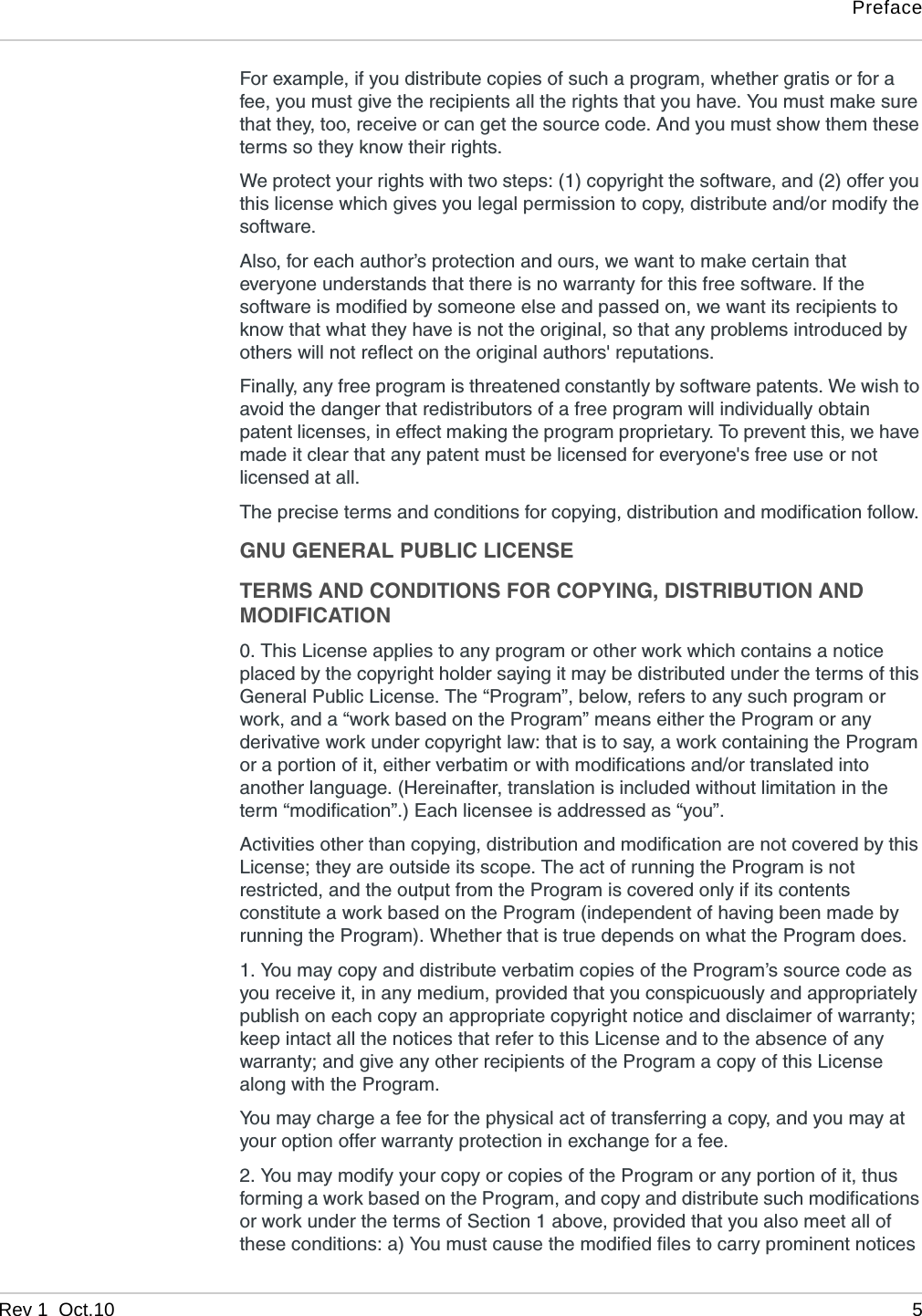 PrefaceRev 1  Oct.10 5For example, if you distribute copies of such a program, whether gratis or for a fee, you must give the recipients all the rights that you have. You must make sure that they, too, receive or can get the source code. And you must show them these terms so they know their rights. We protect your rights with two steps: (1) copyright the software, and (2) offer you this license which gives you legal permission to copy, distribute and/or modify the software. Also, for each author’s protection and ours, we want to make certain that everyone understands that there is no warranty for this free software. If the software is modified by someone else and passed on, we want its recipients to know that what they have is not the original, so that any problems introduced by others will not reflect on the original authors&apos; reputations. Finally, any free program is threatened constantly by software patents. We wish to avoid the danger that redistributors of a free program will individually obtain patent licenses, in effect making the program proprietary. To prevent this, we have made it clear that any patent must be licensed for everyone&apos;s free use or not licensed at all. The precise terms and conditions for copying, distribution and modification follow. GNU GENERAL PUBLIC LICENSETERMS AND CONDITIONS FOR COPYING, DISTRIBUTION AND MODIFICATION0. This License applies to any program or other work which contains a notice placed by the copyright holder saying it may be distributed under the terms of this General Public License. The “Program”, below, refers to any such program or work, and a “work based on the Program” means either the Program or any derivative work under copyright law: that is to say, a work containing the Program or a portion of it, either verbatim or with modifications and/or translated into another language. (Hereinafter, translation is included without limitation in the term “modification”.) Each licensee is addressed as “you”. Activities other than copying, distribution and modification are not covered by this License; they are outside its scope. The act of running the Program is not restricted, and the output from the Program is covered only if its contents constitute a work based on the Program (independent of having been made by running the Program). Whether that is true depends on what the Program does. 1. You may copy and distribute verbatim copies of the Program’s source code as you receive it, in any medium, provided that you conspicuously and appropriately publish on each copy an appropriate copyright notice and disclaimer of warranty; keep intact all the notices that refer to this License and to the absence of any warranty; and give any other recipients of the Program a copy of this License along with the Program. You may charge a fee for the physical act of transferring a copy, and you may at your option offer warranty protection in exchange for a fee. 2. You may modify your copy or copies of the Program or any portion of it, thus forming a work based on the Program, and copy and distribute such modifications or work under the terms of Section 1 above, provided that you also meet all of these conditions: a) You must cause the modified files to carry prominent notices 