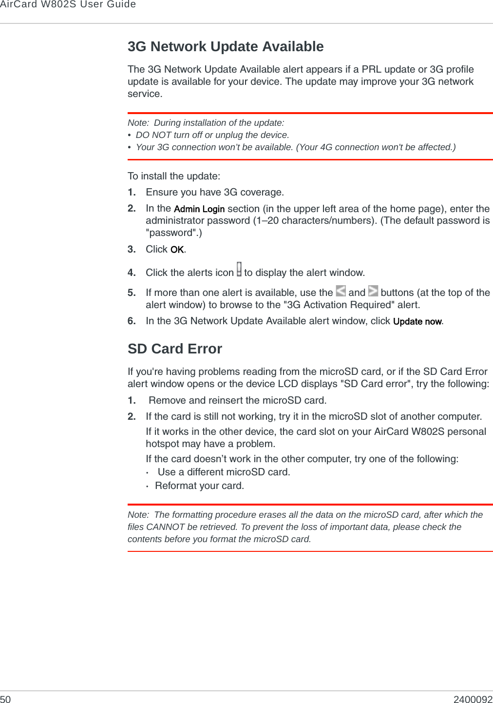 AirCard W802S User Guide50 24000923G Network Update AvailableThe 3G Network Update Available alert appears if a PRL update or 3G profile update is available for your device. The update may improve your 3G network service.Note: During installation of the update:• DO NOT turn off or unplug the device.• Your 3G connection won’t be available. (Your 4G connection won&apos;t be affected.)To install the update:1. Ensure you have 3G coverage.2. In the Admin Login section (in the upper left area of the home page), enter the administrator password (1–20 characters/numbers). (The default password is &quot;password&quot;.)3. Click OK.4. Click the alerts icon   to display the alert window.5. If more than one alert is available, use the  and   buttons (at the top of the alert window) to browse to the &quot;3G Activation Required&quot; alert.6. In the 3G Network Update Available alert window, click Update now.SD Card ErrorIf you&apos;re having problems reading from the microSD card, or if the SD Card Error alert window opens or the device LCD displays &quot;SD Card error&quot;, try the following:1. Remove and reinsert the microSD card.2. If the card is still not working, try it in the microSD slot of another computer.If it works in the other device, the card slot on your AirCard W802S personal hotspot may have a problem.If the card doesn’t work in the other computer, try one of the following:· Use a different microSD card.·Reformat your card.Note: The formatting procedure erases all the data on the microSD card, after which the files CANNOT be retrieved. To prevent the loss of important data, please check the contents before you format the microSD card.