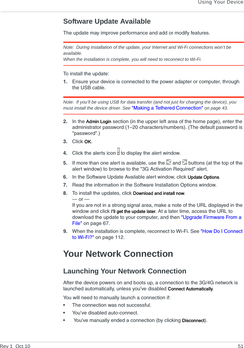 Using Your DeviceRev 1  Oct.10 51Software Update AvailableThe update may improve performance and add or modify features.Note: During installation of the update, your Internet and Wi-Fi connections won’t be available.When the installation is complete, you will need to reconnect to Wi-Fi.To install the update:1. Ensure your device is connected to the power adapter or computer, through the USB cable.Note: If you’ll be using USB for data transfer (and not just for charging the device), you must install the device driver. See &quot;Making a Tethered Connection&quot; on page 43.2. In the Admin Login section (in the upper left area of the home page), enter the administrator password (1–20 characters/numbers). (The default password is &quot;password&quot;.)3. Click OK.4. Click the alerts icon   to display the alert window.5. If more than one alert is available, use the  and   buttons (at the top of the alert window) to browse to the &quot;3G Activation Required&quot; alert.6. In the Software Update Available alert window, click Update Options.7. Read the information in the Software Installation Options window.8. To install the updates, click Download and install now.— or —If you are not in a strong signal area, make a note of the URL displayed in the window and click I’ll get the update later. At a later time, access the URL to download the update to your computer, and then &quot;Upgrade Firmware From a File&quot; on page 67.9. When the installation is complete, reconnect to Wi-Fi. See &quot;How Do I Connect to Wi-Fi?&quot; on page 112.Your Network ConnectionLaunching Your Network ConnectionAfter the device powers on and boots up, a connection to the 3G/4G network is launched automatically, unless you&apos;ve disabled Connect Automatically.You will need to manually launch a connection if:•The connection was not successful.•You’ve disabled auto-connect.• You’ve manually ended a connection (by clicking Disconnect).