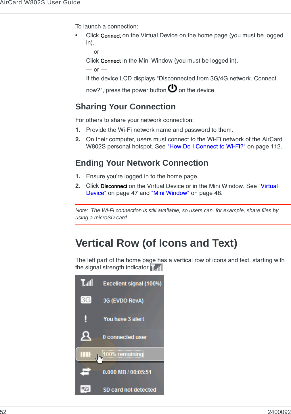 AirCard W802S User Guide52 2400092To launch a connection:•Click Connect on the Virtual Device on the home page (you must be logged in).— or —Click Connect in the Mini Window (you must be logged in).— or —If the device LCD displays &quot;Disconnected from 3G/4G network. Connect now?&quot;, press the power button   on the device.Sharing Your ConnectionFor others to share your network connection:1. Provide the Wi-Fi network name and password to them. 2. On their computer, users must connect to the Wi-Fi network of the AirCard W802S personal hotspot. See &quot;How Do I Connect to Wi-Fi?&quot; on page 112.Ending Your Network Connection1. Ensure you&apos;re logged in to the home page.2. Click Disconnect on the Virtual Device or in the Mini Window. See &quot;Virtual Device&quot; on page 47 and &quot;Mini Window&quot; on page 48.Note: The Wi-Fi connection is still available, so users can, for example, share files by using a microSD card.Vertical Row (of Icons and Text)The left part of the home page has a vertical row of icons and text, starting with the signal strength indicator  .