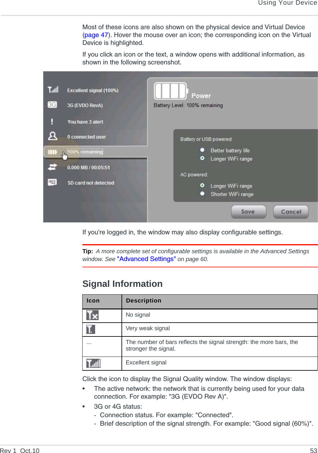 Using Your DeviceRev 1  Oct.10 53Most of these icons are also shown on the physical device and Virtual Device (page 47). Hover the mouse over an icon; the corresponding icon on the Virtual Device is highlighted.If you click an icon or the text, a window opens with additional information, as shown in the following screenshot.If you&apos;re logged in, the window may also display configurable settings.Tip: A more complete set of configurable settings is available in the Advanced Settings window. See &quot;Advanced Settings&quot; on page 60.Signal InformationClick the icon to display the Signal Quality window. The window displays:•The active network: the network that is currently being used for your data connection. For example: &quot;3G (EVDO Rev A)&quot;.•3G or 4G status: ·Connection status. For example: &quot;Connected&quot;.·Brief description of the signal strength. For example: &quot;Good signal (60%)&quot;.Icon DescriptionNo signalVery weak signal... The number of bars reflects the signal strength: the more bars, the stronger the signal.Excellent signal