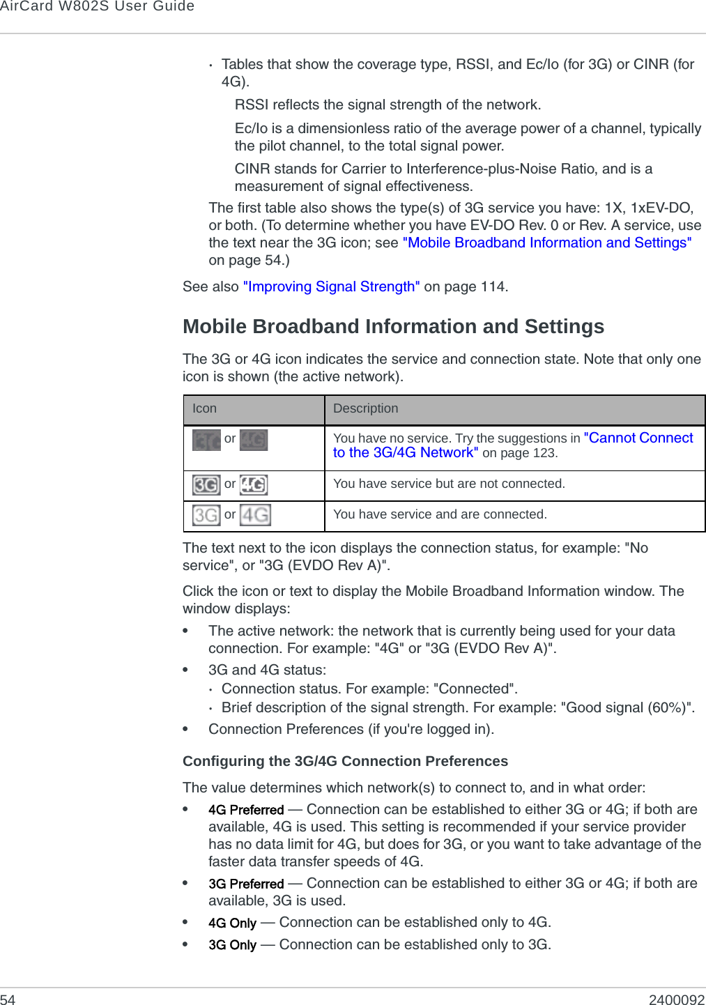 AirCard W802S User Guide54 2400092·Tables that show the coverage type, RSSI, and Ec/Io (for 3G) or CINR (for 4G).RSSI reflects the signal strength of the network.Ec/Io is a dimensionless ratio of the average power of a channel, typically the pilot channel, to the total signal power.CINR stands for Carrier to Interference-plus-Noise Ratio, and is a measurement of signal effectiveness.The first table also shows the type(s) of 3G service you have: 1X, 1xEV-DO, or both. (To determine whether you have EV-DO Rev. 0 or Rev. A service, use the text near the 3G icon; see &quot;Mobile Broadband Information and Settings&quot; on page 54.)See also &quot;Improving Signal Strength&quot; on page 114.Mobile Broadband Information and SettingsThe 3G or 4G icon indicates the service and connection state. Note that only one icon is shown (the active network).The text next to the icon displays the connection status, for example: &quot;No service&quot;, or &quot;3G (EVDO Rev A)&quot;.Click the icon or text to display the Mobile Broadband Information window. The window displays:•The active network: the network that is currently being used for your data connection. For example: &quot;4G&quot; or &quot;3G (EVDO Rev A)&quot;.•3G and 4G status: ·Connection status. For example: &quot;Connected&quot;.·Brief description of the signal strength. For example: &quot;Good signal (60%)&quot;.•Connection Preferences (if you&apos;re logged in).Configuring the 3G/4G Connection PreferencesThe value determines which network(s) to connect to, and in what order:•4G Preferred — Connection can be established to either 3G or 4G; if both are available, 4G is used. This setting is recommended if your service provider has no data limit for 4G, but does for 3G, or you want to take advantage of the faster data transfer speeds of 4G.•3G Preferred — Connection can be established to either 3G or 4G; if both are available, 3G is used.•4G Only — Connection can be established only to 4G.•3G Only — Connection can be established only to 3G.Icon Description or  You have no service. Try the suggestions in &quot;Cannot Connect to the 3G/4G Network&quot; on page 123. or  You have service but are not connected. or  You have service and are connected.