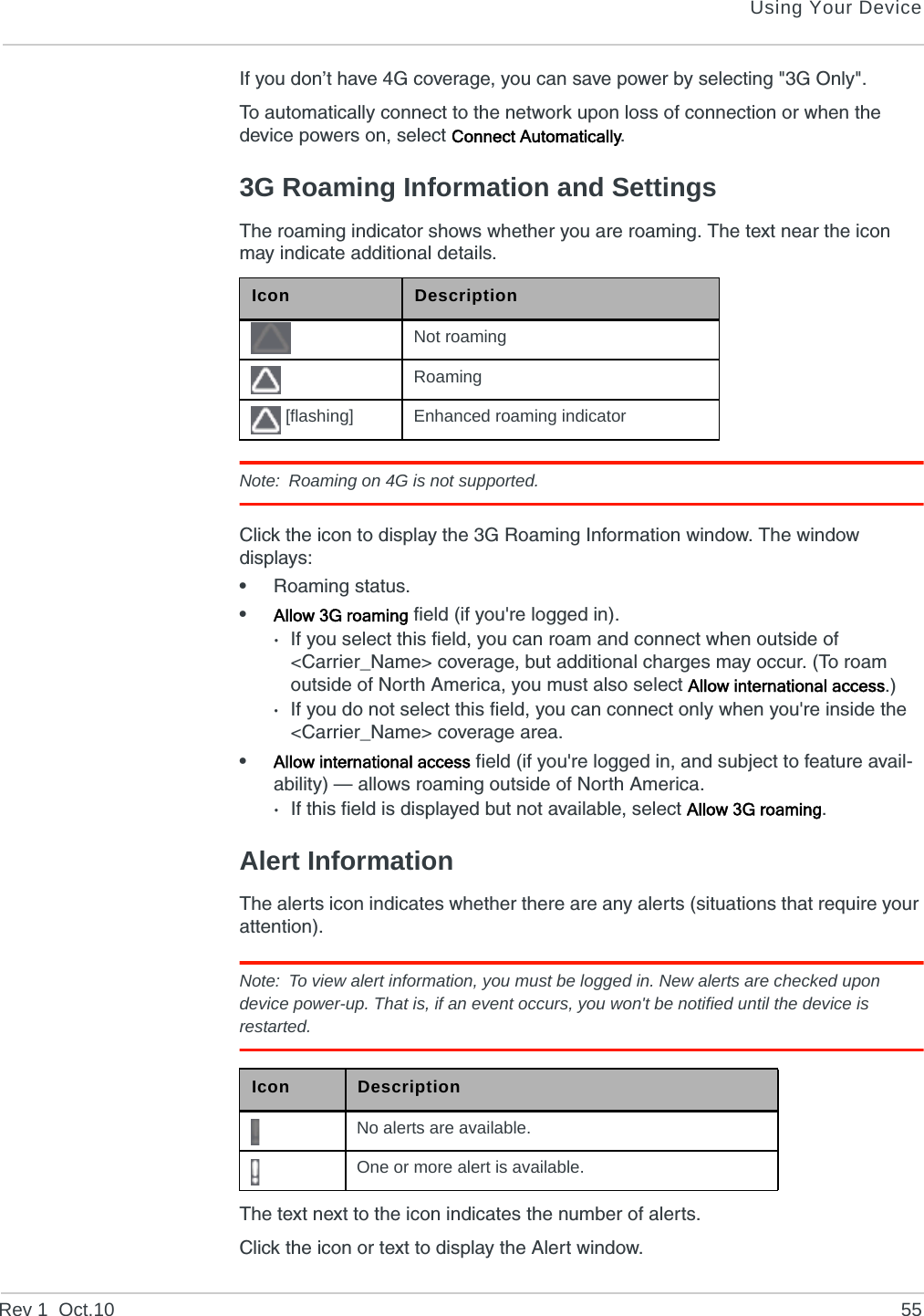 Using Your DeviceRev 1  Oct.10 55If you don’t have 4G coverage, you can save power by selecting &quot;3G Only&quot;.To automatically connect to the network upon loss of connection or when the device powers on, select Connect Automatically. 3G Roaming Information and SettingsThe roaming indicator shows whether you are roaming. The text near the icon may indicate additional details.Note: Roaming on 4G is not supported.Click the icon to display the 3G Roaming Information window. The window displays:•Roaming status.•Allow 3G roaming field (if you&apos;re logged in).·If you select this field, you can roam and connect when outside of &lt;Carrier_Name&gt; coverage, but additional charges may occur. (To roam outside of North America, you must also select Allow international access.)·If you do not select this field, you can connect only when you&apos;re inside the &lt;Carrier_Name&gt; coverage area.•Allow international access field (if you&apos;re logged in, and subject to feature avail-ability) — allows roaming outside of North America.·If this field is displayed but not available, select Allow 3G roaming.Alert InformationThe alerts icon indicates whether there are any alerts (situations that require your attention).Note: To view alert information, you must be logged in. New alerts are checked upon device power-up. That is, if an event occurs, you won&apos;t be notified until the device is restarted.The text next to the icon indicates the number of alerts.Click the icon or text to display the Alert window.Icon DescriptionNot roamingRoaming [flashing] Enhanced roaming indicatorIcon DescriptionNo alerts are available.One or more alert is available.
