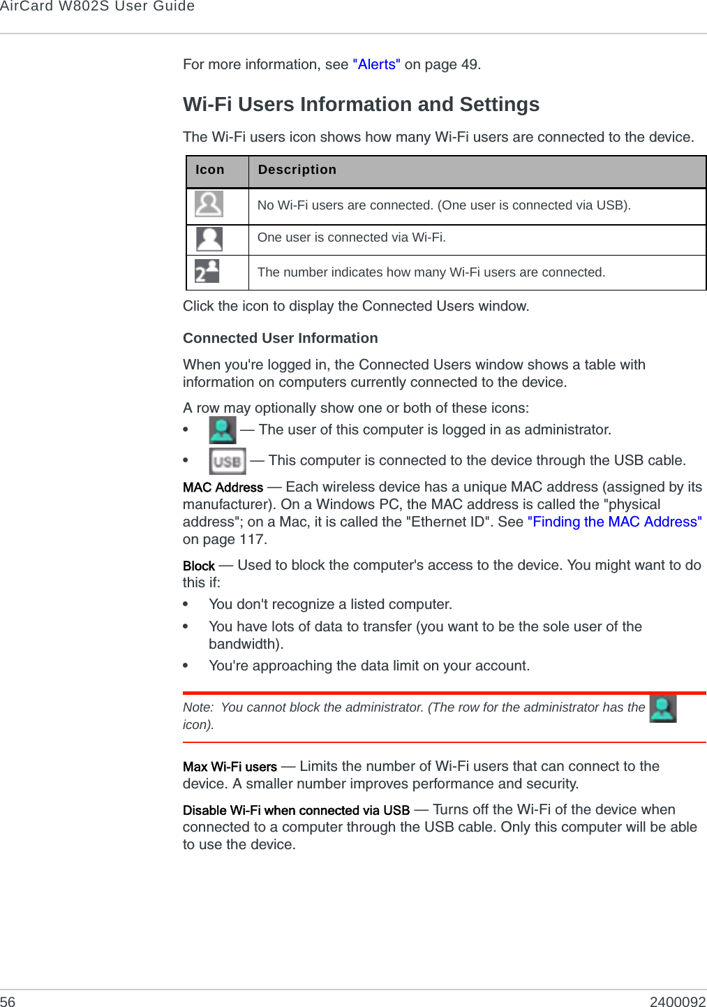 AirCard W802S User Guide56 2400092For more information, see &quot;Alerts&quot; on page 49.Wi-Fi Users Information and SettingsThe Wi-Fi users icon shows how many Wi-Fi users are connected to the device.Click the icon to display the Connected Users window.Connected User InformationWhen you&apos;re logged in, the Connected Users window shows a table with information on computers currently connected to the device.A row may optionally show one or both of these icons:• — The user of this computer is logged in as administrator.• — This computer is connected to the device through the USB cable.MAC Address — Each wireless device has a unique MAC address (assigned by its manufacturer). On a Windows PC, the MAC address is called the &quot;physical address&quot;; on a Mac, it is called the &quot;Ethernet ID&quot;. See &quot;Finding the MAC Address&quot; on page 117.Block — Used to block the computer&apos;s access to the device. You might want to do this if:•You don&apos;t recognize a listed computer.•You have lots of data to transfer (you want to be the sole user of the bandwidth).•You&apos;re approaching the data limit on your account.Note: You cannot block the administrator. (The row for the administrator has the   icon).Max Wi-Fi users — Limits the number of Wi-Fi users that can connect to the device. A smaller number improves performance and security.Disable Wi-Fi when connected via USB — Turns off the Wi-Fi of the device when connected to a computer through the USB cable. Only this computer will be able to use the device.Icon DescriptionNo Wi-Fi users are connected. (One user is connected via USB).One user is connected via Wi-Fi.The number indicates how many Wi-Fi users are connected.