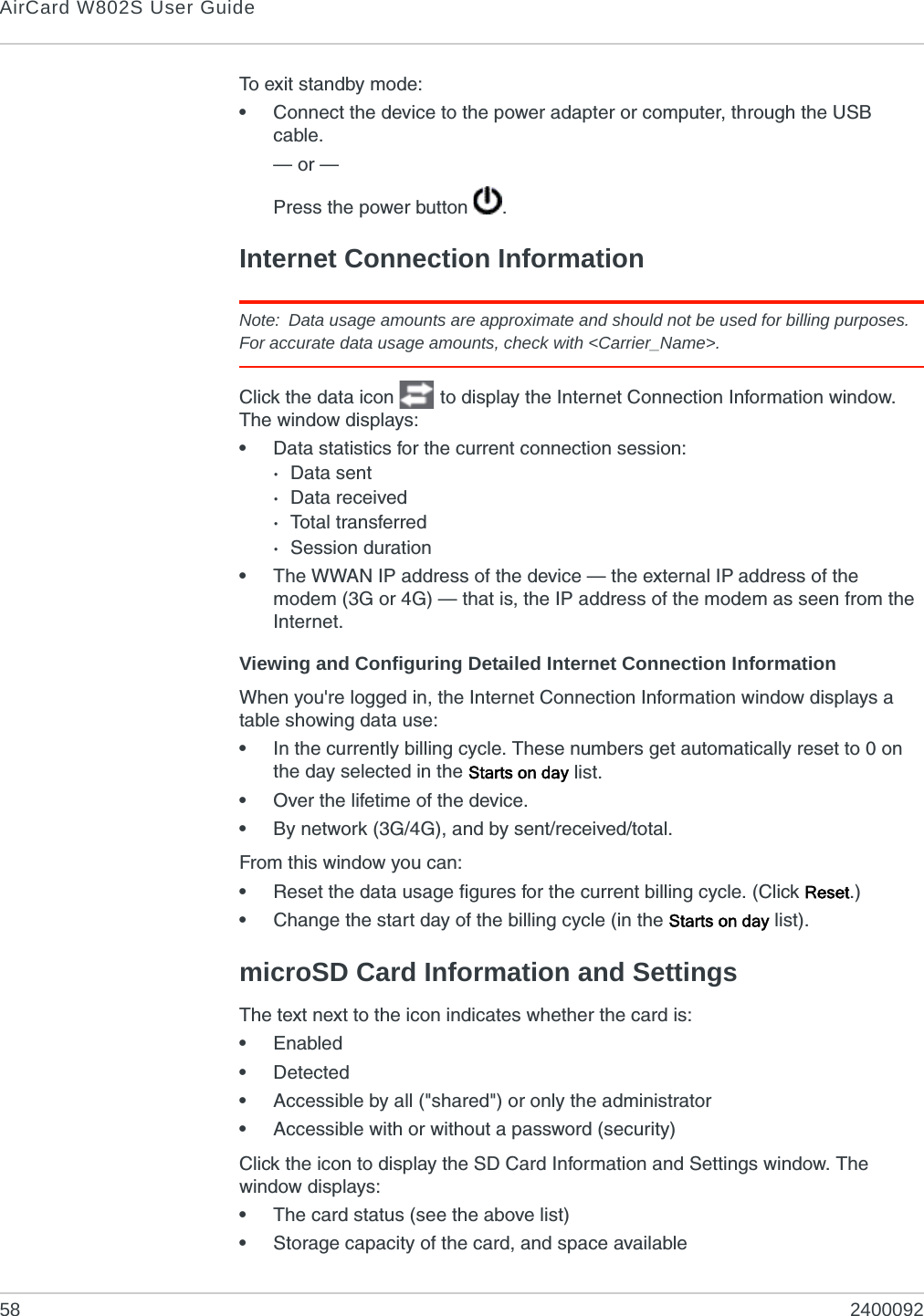 AirCard W802S User Guide58 2400092To exit standby mode:•Connect the device to the power adapter or computer, through the USB cable.— or —Press the power button  .Internet Connection InformationNote: Data usage amounts are approximate and should not be used for billing purposes. For accurate data usage amounts, check with &lt;Carrier_Name&gt;.Click the data icon   to display the Internet Connection Information window. The window displays:•Data statistics for the current connection session: ·Data sent·Data received·Total transferred·Session duration•The WWAN IP address of the device — the external IP address of the modem (3G or 4G) — that is, the IP address of the modem as seen from the Internet.Viewing and Configuring Detailed Internet Connection InformationWhen you&apos;re logged in, the Internet Connection Information window displays a table showing data use:•In the currently billing cycle. These numbers get automatically reset to 0 on the day selected in the Starts on day list.•Over the lifetime of the device.•By network (3G/4G), and by sent/received/total.From this window you can:•Reset the data usage figures for the current billing cycle. (Click Reset.)•Change the start day of the billing cycle (in the Starts on day list).microSD Card Information and SettingsThe text next to the icon indicates whether the card is:•Enabled•Detected•Accessible by all (&quot;shared&quot;) or only the administrator•Accessible with or without a password (security)Click the icon to display the SD Card Information and Settings window. The window displays:•The card status (see the above list)•Storage capacity of the card, and space available