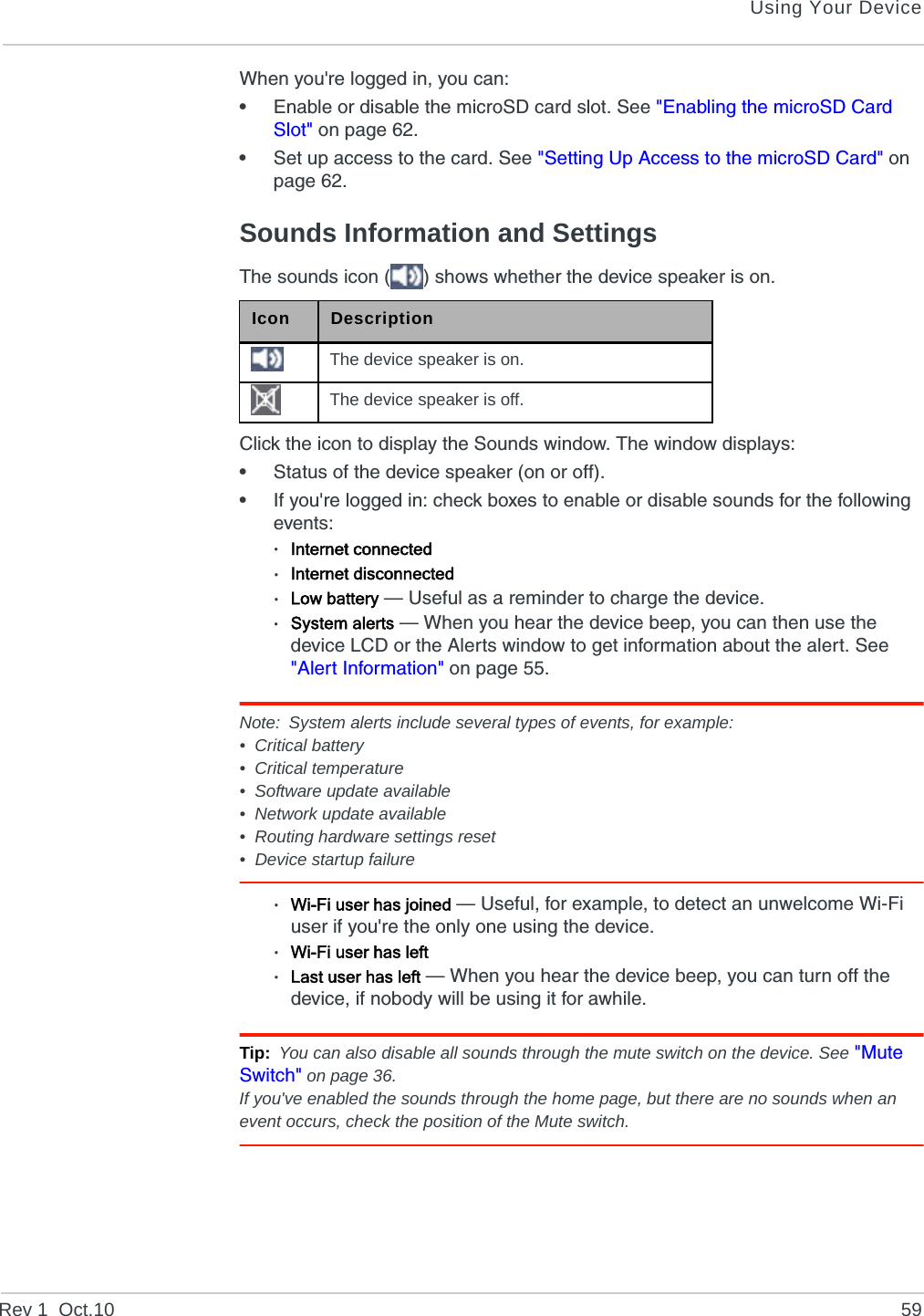 Using Your DeviceRev 1  Oct.10 59When you&apos;re logged in, you can:•Enable or disable the microSD card slot. See &quot;Enabling the microSD Card Slot&quot; on page 62.•Set up access to the card. See &quot;Setting Up Access to the microSD Card&quot; on page 62.Sounds Information and SettingsThe sounds icon ( ) shows whether the device speaker is on.Click the icon to display the Sounds window. The window displays:•Status of the device speaker (on or off).•If you&apos;re logged in: check boxes to enable or disable sounds for the following events:·Internet connected·Internet disconnected·Low battery — Useful as a reminder to charge the device.·System alerts — When you hear the device beep, you can then use the device LCD or the Alerts window to get information about the alert. See &quot;Alert Information&quot; on page 55.Note: System alerts include several types of events, for example:• Critical battery• Critical temperature• Software update available• Network update available• Routing hardware settings reset• Device startup failure·Wi-Fi user has joined — Useful, for example, to detect an unwelcome Wi-Fi user if you&apos;re the only one using the device.·Wi-Fi user has left·Last user has left — When you hear the device beep, you can turn off the device, if nobody will be using it for awhile.Tip: You can also disable all sounds through the mute switch on the device. See &quot;Mute Switch&quot; on page 36.If you&apos;ve enabled the sounds through the home page, but there are no sounds when an event occurs, check the position of the Mute switch.Icon DescriptionThe device speaker is on.The device speaker is off.