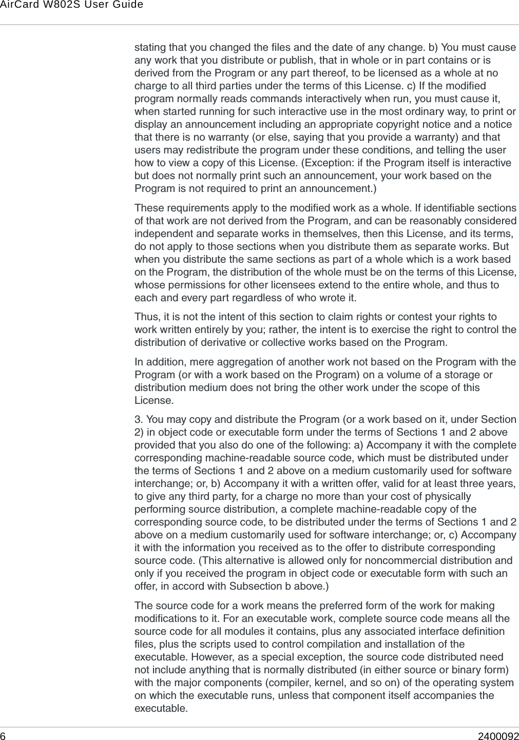 AirCard W802S User Guide62400092stating that you changed the files and the date of any change. b) You must cause any work that you distribute or publish, that in whole or in part contains or is derived from the Program or any part thereof, to be licensed as a whole at no charge to all third parties under the terms of this License. c) If the modified program normally reads commands interactively when run, you must cause it, when started running for such interactive use in the most ordinary way, to print or display an announcement including an appropriate copyright notice and a notice that there is no warranty (or else, saying that you provide a warranty) and that users may redistribute the program under these conditions, and telling the user how to view a copy of this License. (Exception: if the Program itself is interactive but does not normally print such an announcement, your work based on the Program is not required to print an announcement.) These requirements apply to the modified work as a whole. If identifiable sections of that work are not derived from the Program, and can be reasonably considered independent and separate works in themselves, then this License, and its terms, do not apply to those sections when you distribute them as separate works. But when you distribute the same sections as part of a whole which is a work based on the Program, the distribution of the whole must be on the terms of this License, whose permissions for other licensees extend to the entire whole, and thus to each and every part regardless of who wrote it. Thus, it is not the intent of this section to claim rights or contest your rights to work written entirely by you; rather, the intent is to exercise the right to control the distribution of derivative or collective works based on the Program. In addition, mere aggregation of another work not based on the Program with the Program (or with a work based on the Program) on a volume of a storage or distribution medium does not bring the other work under the scope of this License. 3. You may copy and distribute the Program (or a work based on it, under Section 2) in object code or executable form under the terms of Sections 1 and 2 above provided that you also do one of the following: a) Accompany it with the complete corresponding machine-readable source code, which must be distributed under the terms of Sections 1 and 2 above on a medium customarily used for software interchange; or, b) Accompany it with a written offer, valid for at least three years, to give any third party, for a charge no more than your cost of physically performing source distribution, a complete machine-readable copy of the corresponding source code, to be distributed under the terms of Sections 1 and 2 above on a medium customarily used for software interchange; or, c) Accompany it with the information you received as to the offer to distribute corresponding source code. (This alternative is allowed only for noncommercial distribution and only if you received the program in object code or executable form with such an offer, in accord with Subsection b above.) The source code for a work means the preferred form of the work for making modifications to it. For an executable work, complete source code means all the source code for all modules it contains, plus any associated interface definition files, plus the scripts used to control compilation and installation of the executable. However, as a special exception, the source code distributed need not include anything that is normally distributed (in either source or binary form) with the major components (compiler, kernel, and so on) of the operating system on which the executable runs, unless that component itself accompanies the executable. 