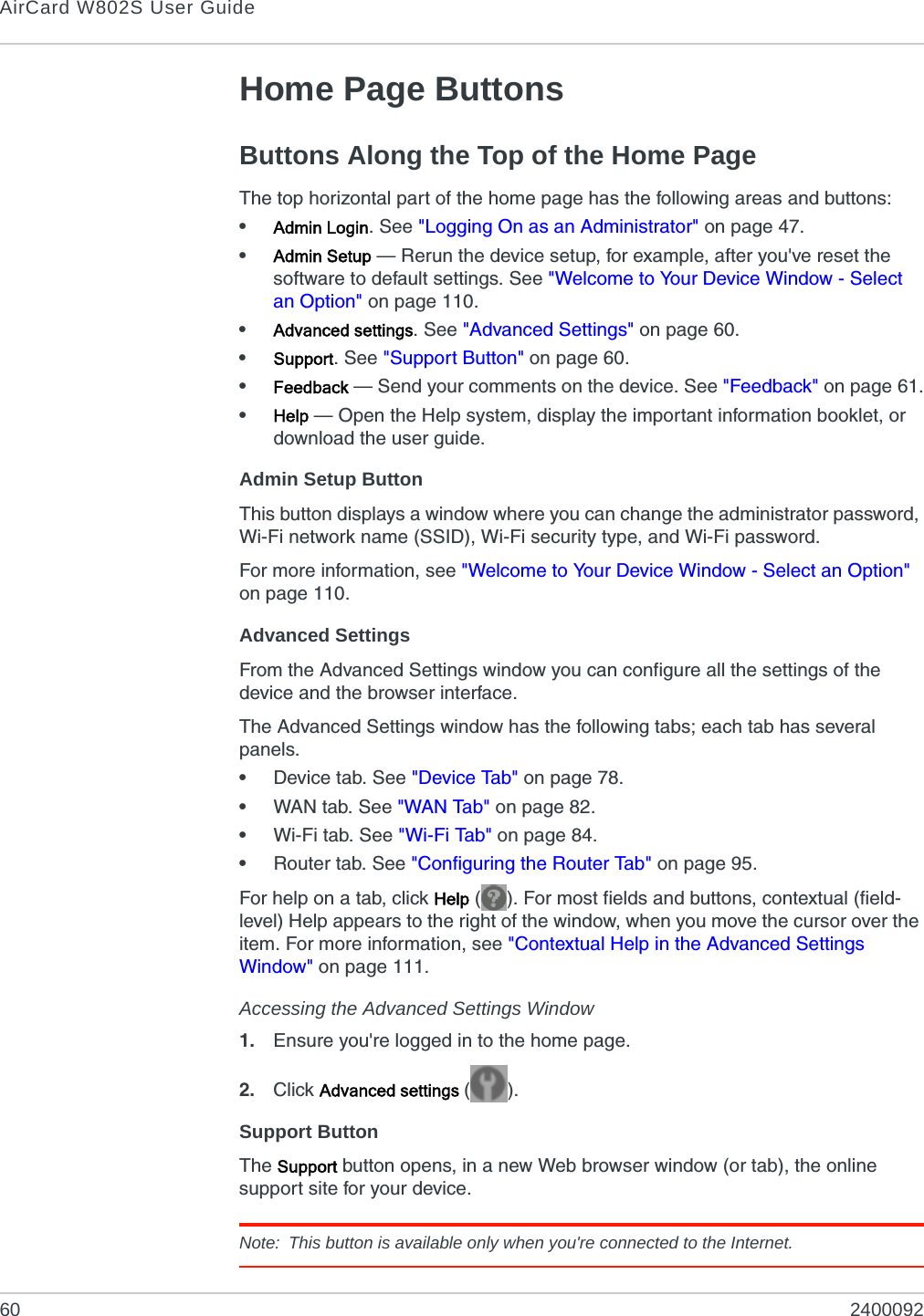 AirCard W802S User Guide60 2400092Home Page ButtonsButtons Along the Top of the Home PageThe top horizontal part of the home page has the following areas and buttons:•Admin Login. See &quot;Logging On as an Administrator&quot; on page 47.•Admin Setup — Rerun the device setup, for example, after you&apos;ve reset the software to default settings. See &quot;Welcome to Your Device Window - Select an Option&quot; on page 110.•Advanced settings. See &quot;Advanced Settings&quot; on page 60.•Support. See &quot;Support Button&quot; on page 60.•Feedback — Send your comments on the device. See &quot;Feedback&quot; on page 61.•Help — Open the Help system, display the important information booklet, or download the user guide.Admin Setup ButtonThis button displays a window where you can change the administrator password, Wi-Fi network name (SSID), Wi-Fi security type, and Wi-Fi password.For more information, see &quot;Welcome to Your Device Window - Select an Option&quot; on page 110.Advanced SettingsFrom the Advanced Settings window you can configure all the settings of the device and the browser interface.The Advanced Settings window has the following tabs; each tab has several panels.•Device tab. See &quot;Device Tab&quot; on page 78.•WAN tab. See &quot;WAN Tab&quot; on page 82.•Wi-Fi tab. See &quot;Wi-Fi Tab&quot; on page 84.•Router tab. See &quot;Configuring the Router Tab&quot; on page 95.For help on a tab, click Help ( ). For most fields and buttons, contextual (field-level) Help appears to the right of the window, when you move the cursor over the item. For more information, see &quot;Contextual Help in the Advanced Settings Window&quot; on page 111.Accessing the Advanced Settings Window1. Ensure you&apos;re logged in to the home page.2. Click Advanced settings (). Support ButtonThe Support button opens, in a new Web browser window (or tab), the online support site for your device.Note: This button is available only when you&apos;re connected to the Internet.