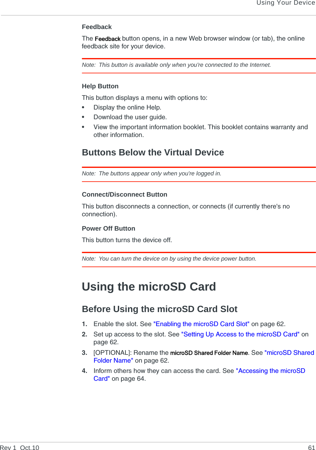 Using Your DeviceRev 1  Oct.10 61FeedbackThe Feedback button opens, in a new Web browser window (or tab), the online feedback site for your device.Note: This button is available only when you&apos;re connected to the Internet.Help ButtonThis button displays a menu with options to:•Display the online Help.•Download the user guide.•View the important information booklet. This booklet contains warranty and other information.Buttons Below the Virtual DeviceNote: The buttons appear only when you&apos;re logged in.Connect/Disconnect ButtonThis button disconnects a connection, or connects (if currently there&apos;s no connection).Power Off ButtonThis button turns the device off.Note: You can turn the device on by using the device power button.Using the microSD CardBefore Using the microSD Card Slot1. Enable the slot. See &quot;Enabling the microSD Card Slot&quot; on page 62.2. Set up access to the slot. See &quot;Setting Up Access to the microSD Card&quot; on page 62.3. [OPTIONAL]: Rename the microSD Shared Folder Name. See &quot;microSD Shared Folder Name&quot; on page 62.4. Inform others how they can access the card. See &quot;Accessing the microSD Card&quot; on page 64.