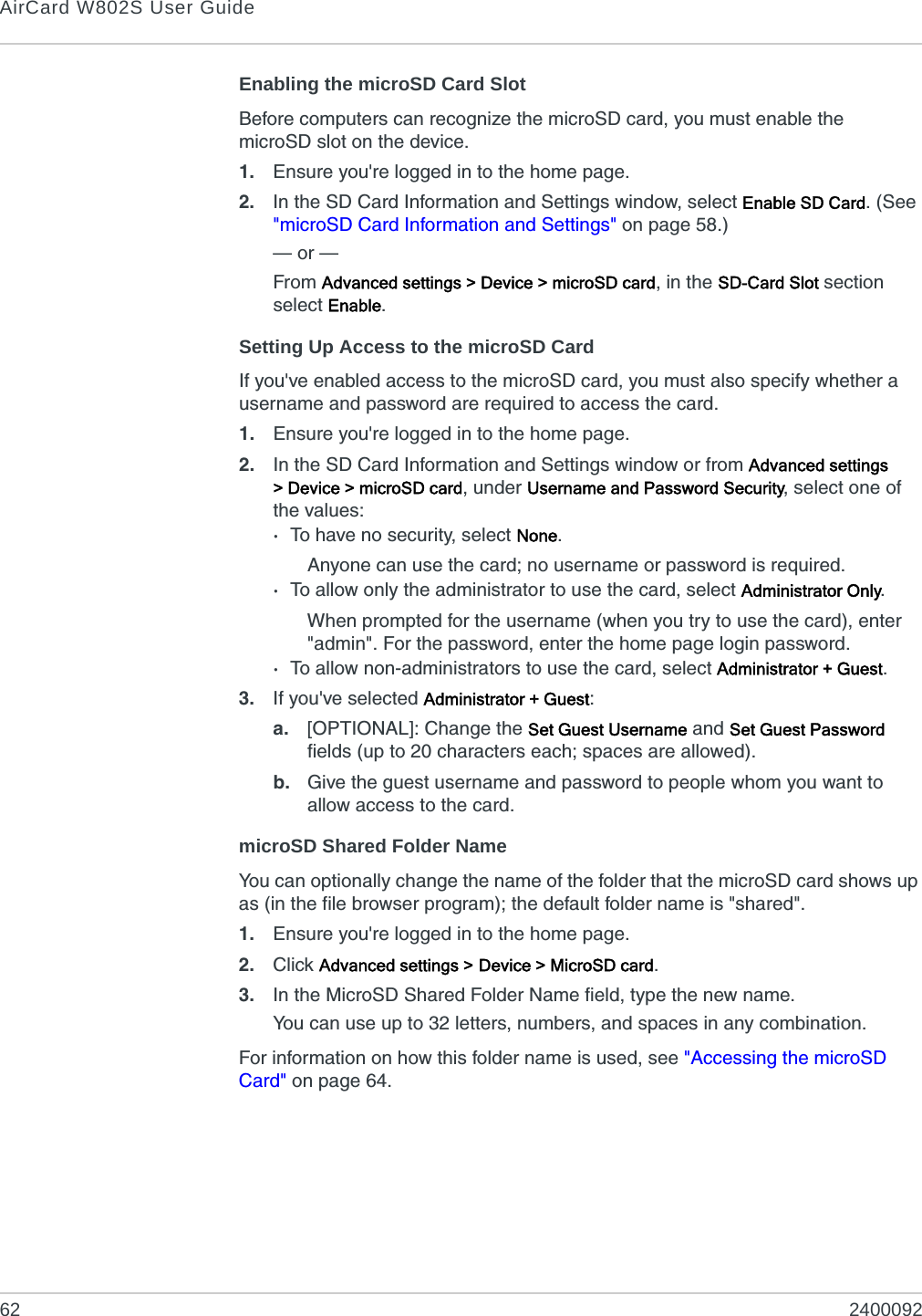 AirCard W802S User Guide62 2400092Enabling the microSD Card SlotBefore computers can recognize the microSD card, you must enable the microSD slot on the device.1. Ensure you&apos;re logged in to the home page.2. In the SD Card Information and Settings window, select Enable SD Card. (See &quot;microSD Card Information and Settings&quot; on page 58.)— or —From Advanced settings &gt; Device &gt; microSD card, in the SD-Card Slot section select Enable.Setting Up Access to the microSD CardIf you&apos;ve enabled access to the microSD card, you must also specify whether a username and password are required to access the card.1. Ensure you&apos;re logged in to the home page.2. In the SD Card Information and Settings window or from Advanced settings &gt; Device &gt; microSD card, under Username and Password Security, select one of the values:·To have no security, select None.Anyone can use the card; no username or password is required.·To allow only the administrator to use the card, select Administrator Only.When prompted for the username (when you try to use the card), enter &quot;admin&quot;. For the password, enter the home page login password.·To allow non-administrators to use the card, select Administrator + Guest.3. If you&apos;ve selected Administrator + Guest:a. [OPTIONAL]: Change the Set Guest Username and Set Guest Password fields (up to 20 characters each; spaces are allowed).b. Give the guest username and password to people whom you want to allow access to the card.microSD Shared Folder NameYou can optionally change the name of the folder that the microSD card shows up as (in the file browser program); the default folder name is &quot;shared&quot;.1. Ensure you&apos;re logged in to the home page.2. Click Advanced settings &gt; Device &gt; MicroSD card.3. In the MicroSD Shared Folder Name field, type the new name.You can use up to 32 letters, numbers, and spaces in any combination.For information on how this folder name is used, see &quot;Accessing the microSD Card&quot; on page 64.