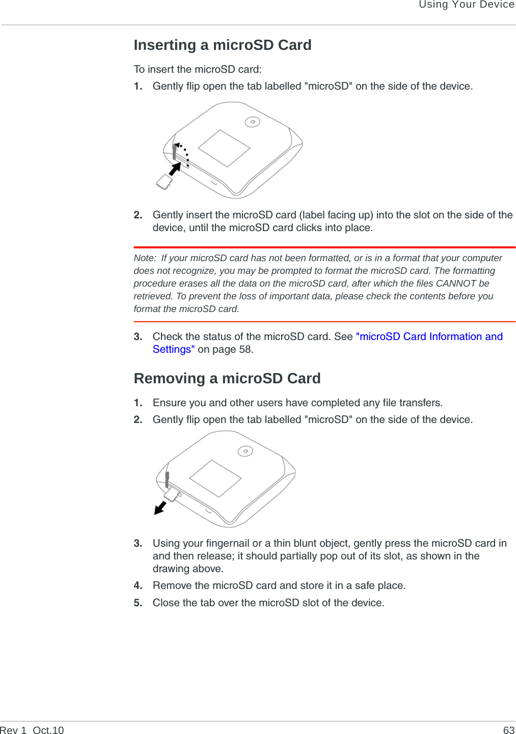 Using Your DeviceRev 1  Oct.10 63Inserting a microSD CardTo insert the microSD card:1. Gently flip open the tab labelled &quot;microSD&quot; on the side of the device.2. Gently insert the microSD card (label facing up) into the slot on the side of the device, until the microSD card clicks into place.Note: If your microSD card has not been formatted, or is in a format that your computer does not recognize, you may be prompted to format the microSD card. The formatting procedure erases all the data on the microSD card, after which the files CANNOT be retrieved. To prevent the loss of important data, please check the contents before you format the microSD card.3. Check the status of the microSD card. See &quot;microSD Card Information and Settings&quot; on page 58.Removing a microSD Card1. Ensure you and other users have completed any file transfers.2. Gently flip open the tab labelled &quot;microSD&quot; on the side of the device.3. Using your fingernail or a thin blunt object, gently press the microSD card in and then release; it should partially pop out of its slot, as shown in the drawing above. 4. Remove the microSD card and store it in a safe place.5. Close the tab over the microSD slot of the device.