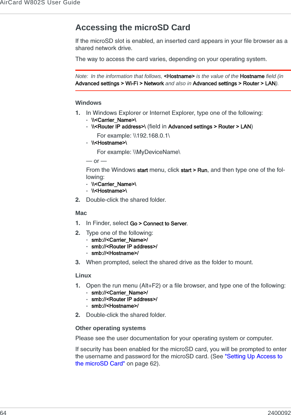 AirCard W802S User Guide64 2400092Accessing the microSD CardIf the microSD slot is enabled, an inserted card appears in your file browser as a shared network drive.The way to access the card varies, depending on your operating system.Note: In the information that follows, &lt;Hostname&gt; is the value of the Hostname field (in Advanced settings &gt; Wi-Fi &gt; Network and also in Advanced settings &gt; Router &gt; LAN).Windows1. In Windows Explorer or Internet Explorer, type one of the following:·\\&lt;Carrier_Name&gt;\·\\&lt;Router IP address&gt;\ (field in Advanced settings &gt; Router &gt; LAN)For example: \\192.168.0.1\·\\&lt;Hostname&gt;\For example: \\MyDeviceName\— or —From the Windows start menu, click start &gt; Run, and then type one of the fol-lowing:·\\&lt;Carrier_Name&gt;\·\\&lt;Hostname&gt;\2. Double-click the shared folder.Mac1. In Finder, select Go &gt; Connect to Server.2. Type one of the following: ·smb://&lt;Carrier_Name&gt;/·smb://&lt;Router IP address&gt;/·smb://&lt;Hostname&gt;/3. When prompted, select the shared drive as the folder to mount.Linux1. Open the run menu (Alt+F2) or a file browser, and type one of the following:·smb://&lt;Carrier_Name&gt;/·smb://&lt;Router IP address&gt;/·smb://&lt;Hostname&gt;/2. Double-click the shared folder.Other operating systemsPlease see the user documentation for your operating system or computer.If security has been enabled for the microSD card, you will be prompted to enter the username and password for the microSD card. (See &quot;Setting Up Access to the microSD Card&quot; on page 62).