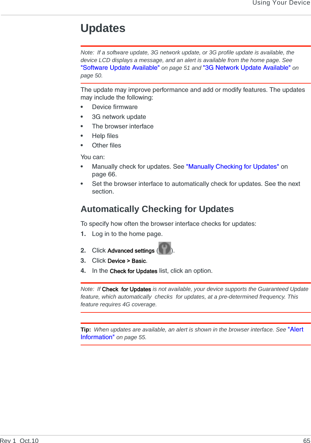 Using Your DeviceRev 1  Oct.10 65UpdatesNote: If a software update, 3G network update, or 3G profile update is available, the device LCD displays a message, and an alert is available from the home page. See &quot;Software Update Available&quot; on page 51 and &quot;3G Network Update Available&quot; on page 50.The update may improve performance and add or modify features. The updates may include the following: •Device firmware•3G network update•The browser interface•Help files•Other filesYou can:•Manually check for updates. See &quot;Manually Checking for Updates&quot; on page 66.•Set the browser interface to automatically check for updates. See the next section.Automatically Checking for UpdatesTo specify how often the browser interface checks for updates:1. Log in to the home page.2. Click Advanced settings ().3. Click Device &gt; Basic.4. In the Check for Updates list, click an option.Note: If Check  for Updates is not available, your device supports the Guaranteed Update feature, which automatically  checks  for updates, at a pre-determined frequency. This feature requires 4G coverage.Tip: When updates are available, an alert is shown in the browser interface. See &quot;Alert Information&quot; on page 55.
