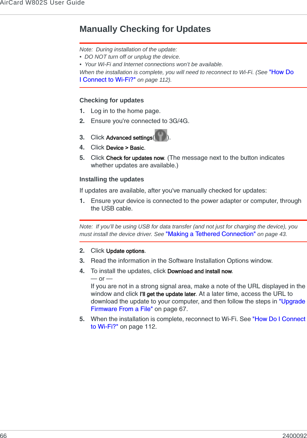 AirCard W802S User Guide66 2400092Manually Checking for UpdatesNote: During installation of the update:• DO NOT turn off or unplug the device.• Your Wi-Fi and Internet connections won’t be available.When the installation is complete, you will need to reconnect to Wi-Fi. (See &quot;How Do I Connect to Wi-Fi?&quot; on page 112).Checking for updates1. Log in to the home page.2. Ensure you&apos;re connected to 3G/4G.3. Click Advanced settings().4. Click Device &gt; Basic.5. Click Check for updates now. (The message next to the button indicates whether updates are available.)Installing the updatesIf updates are available, after you&apos;ve manually checked for updates:1. Ensure your device is connected to the power adapter or computer, through the USB cable.Note: If you’ll be using USB for data transfer (and not just for charging the device), you must install the device driver. See &quot;Making a Tethered Connection&quot; on page 43.2. Click Update options.3. Read the information in the Software Installation Options window.4. To install the updates, click Download and install now.— or —If you are not in a strong signal area, make a note of the URL displayed in the window and click I’ll get the update later. At a later time, access the URL to download the update to your computer, and then follow the steps in &quot;Upgrade Firmware From a File&quot; on page 67.5. When the installation is complete, reconnect to Wi-Fi. See &quot;How Do I Connect to Wi-Fi?&quot; on page 112.