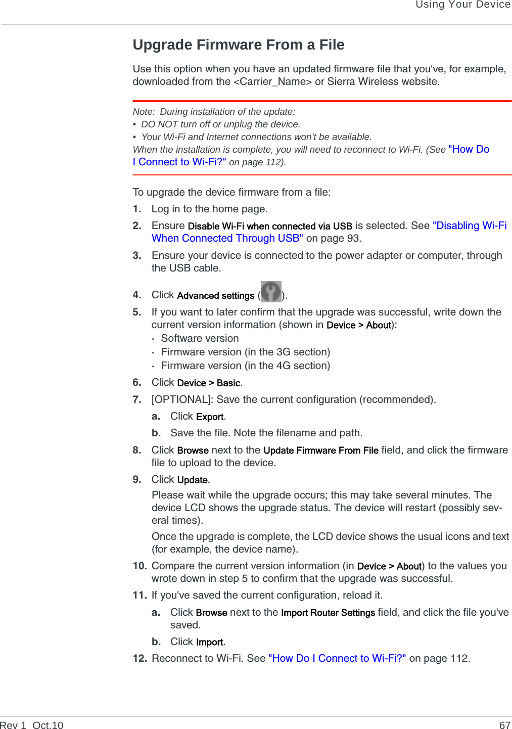 Using Your DeviceRev 1  Oct.10 67Upgrade Firmware From a FileUse this option when you have an updated firmware file that you&apos;ve, for example, downloaded from the &lt;Carrier_Name&gt; or Sierra Wireless website.Note: During installation of the update:• DO NOT turn off or unplug the device.• Your Wi-Fi and Internet connections won’t be available.When the installation is complete, you will need to reconnect to Wi-Fi. (See &quot;How Do I Connect to Wi-Fi?&quot; on page 112).To upgrade the device firmware from a file:1. Log in to the home page.2. Ensure Disable Wi-Fi when connected via USB is selected. See &quot;Disabling Wi-Fi When Connected Through USB&quot; on page 93.3. Ensure your device is connected to the power adapter or computer, through the USB cable.4. Click Advanced settings ().5. If you want to later confirm that the upgrade was successful, write down the current version information (shown in Device &gt; About):·Software version·Firmware version (in the 3G section)·Firmware version (in the 4G section)6. Click Device &gt; Basic.7. [OPTIONAL]: Save the current configuration (recommended).a. Click Export.b. Save the file. Note the filename and path.8. Click Browse next to the Update Firmware From File field, and click the firmware file to upload to the device.9. Click Update.Please wait while the upgrade occurs; this may take several minutes. The device LCD shows the upgrade status. The device will restart (possibly sev-eral times).Once the upgrade is complete, the LCD device shows the usual icons and text (for example, the device name).10. Compare the current version information (in Device &gt; About) to the values you wrote down in step 5 to confirm that the upgrade was successful.11. If you&apos;ve saved the current configuration, reload it.a. Click Browse next to the Import Router Settings field, and click the file you&apos;ve saved.b. Click Import.12. Reconnect to Wi-Fi. See &quot;How Do I Connect to Wi-Fi?&quot; on page 112.