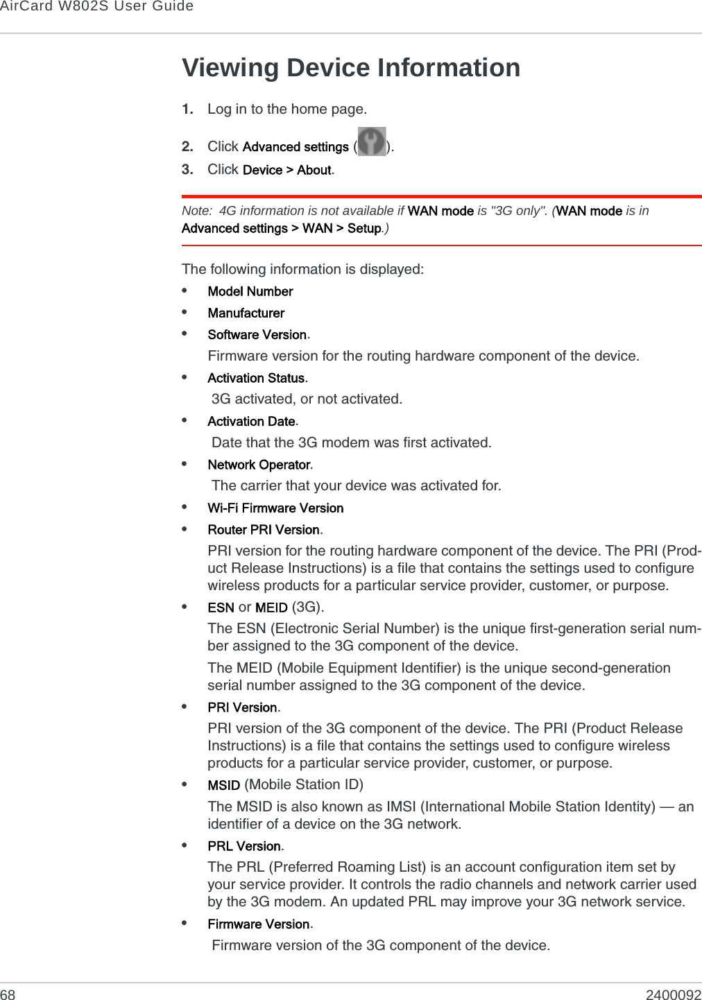 AirCard W802S User Guide68 2400092Viewing Device Information1. Log in to the home page.2. Click Advanced settings ().3. Click Device &gt; About.Note: 4G information is not available if WAN mode is &quot;3G only&quot;. (WAN mode is in Advanced settings &gt; WAN &gt; Setup.)The following information is displayed:•Model Number•Manufacturer•Software Version.Firmware version for the routing hardware component of the device.•Activation Status. 3G activated, or not activated.•Activation Date. Date that the 3G modem was first activated.•Network Operator. The carrier that your device was activated for.•Wi-Fi Firmware Version•Router PRI Version.PRI version for the routing hardware component of the device. The PRI (Prod-uct Release Instructions) is a file that contains the settings used to configure wireless products for a particular service provider, customer, or purpose.•ESN or MEID (3G).The ESN (Electronic Serial Number) is the unique first-generation serial num-ber assigned to the 3G component of the device.The MEID (Mobile Equipment Identifier) is the unique second-generation serial number assigned to the 3G component of the device.•PRI Version.PRI version of the 3G component of the device. The PRI (Product Release Instructions) is a file that contains the settings used to configure wireless products for a particular service provider, customer, or purpose.•MSID (Mobile Station ID)The MSID is also known as IMSI (International Mobile Station Identity) — an identifier of a device on the 3G network.•PRL Version.The PRL (Preferred Roaming List) is an account configuration item set by your service provider. It controls the radio channels and network carrier used by the 3G modem. An updated PRL may improve your 3G network service.•Firmware Version. Firmware version of the 3G component of the device.