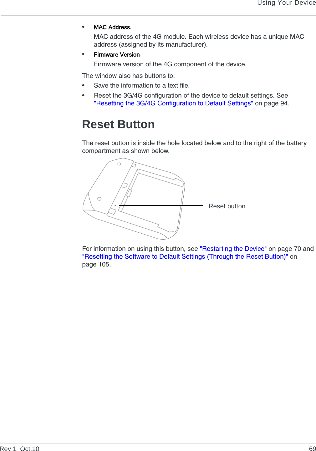 Using Your DeviceRev 1  Oct.10 69•MAC Address.MAC address of the 4G module. Each wireless device has a unique MAC address (assigned by its manufacturer).•Firmware Version.Firmware version of the 4G component of the device.The window also has buttons to:•Save the information to a text file.•Reset the 3G/4G configuration of the device to default settings. See &quot;Resetting the 3G/4G Configuration to Default Settings&quot; on page 94.Reset ButtonThe reset button is inside the hole located below and to the right of the battery compartment as shown below.For information on using this button, see &quot;Restarting the Device&quot; on page 70 and &quot;Resetting the Software to Default Settings (Through the Reset Button)&quot; on page 105.Reset button