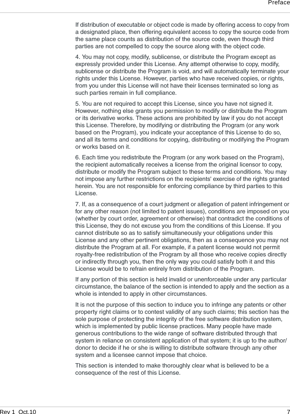 PrefaceRev 1  Oct.10 7If distribution of executable or object code is made by offering access to copy from a designated place, then offering equivalent access to copy the source code from the same place counts as distribution of the source code, even though third parties are not compelled to copy the source along with the object code. 4. You may not copy, modify, sublicense, or distribute the Program except as expressly provided under this License. Any attempt otherwise to copy, modify, sublicense or distribute the Program is void, and will automatically terminate your rights under this License. However, parties who have received copies, or rights, from you under this License will not have their licenses terminated so long as such parties remain in full compliance. 5. You are not required to accept this License, since you have not signed it. However, nothing else grants you permission to modify or distribute the Program or its derivative works. These actions are prohibited by law if you do not accept this License. Therefore, by modifying or distributing the Program (or any work based on the Program), you indicate your acceptance of this License to do so, and all its terms and conditions for copying, distributing or modifying the Program or works based on it. 6. Each time you redistribute the Program (or any work based on the Program), the recipient automatically receives a license from the original licensor to copy, distribute or modify the Program subject to these terms and conditions. You may not impose any further restrictions on the recipients&apos; exercise of the rights granted herein. You are not responsible for enforcing compliance by third parties to this License. 7. If, as a consequence of a court judgment or allegation of patent infringement or for any other reason (not limited to patent issues), conditions are imposed on you (whether by court order, agreement or otherwise) that contradict the conditions of this License, they do not excuse you from the conditions of this License. If you cannot distribute so as to satisfy simultaneously your obligations under this License and any other pertinent obligations, then as a consequence you may not distribute the Program at all. For example, if a patent license would not permit royalty-free redistribution of the Program by all those who receive copies directly or indirectly through you, then the only way you could satisfy both it and this License would be to refrain entirely from distribution of the Program. If any portion of this section is held invalid or unenforceable under any particular circumstance, the balance of the section is intended to apply and the section as a whole is intended to apply in other circumstances. It is not the purpose of this section to induce you to infringe any patents or other property right claims or to contest validity of any such claims; this section has the sole purpose of protecting the integrity of the free software distribution system, which is implemented by public license practices. Many people have made generous contributions to the wide range of software distributed through that system in reliance on consistent application of that system; it is up to the author/donor to decide if he or she is willing to distribute software through any other system and a licensee cannot impose that choice. This section is intended to make thoroughly clear what is believed to be a consequence of the rest of this License. 