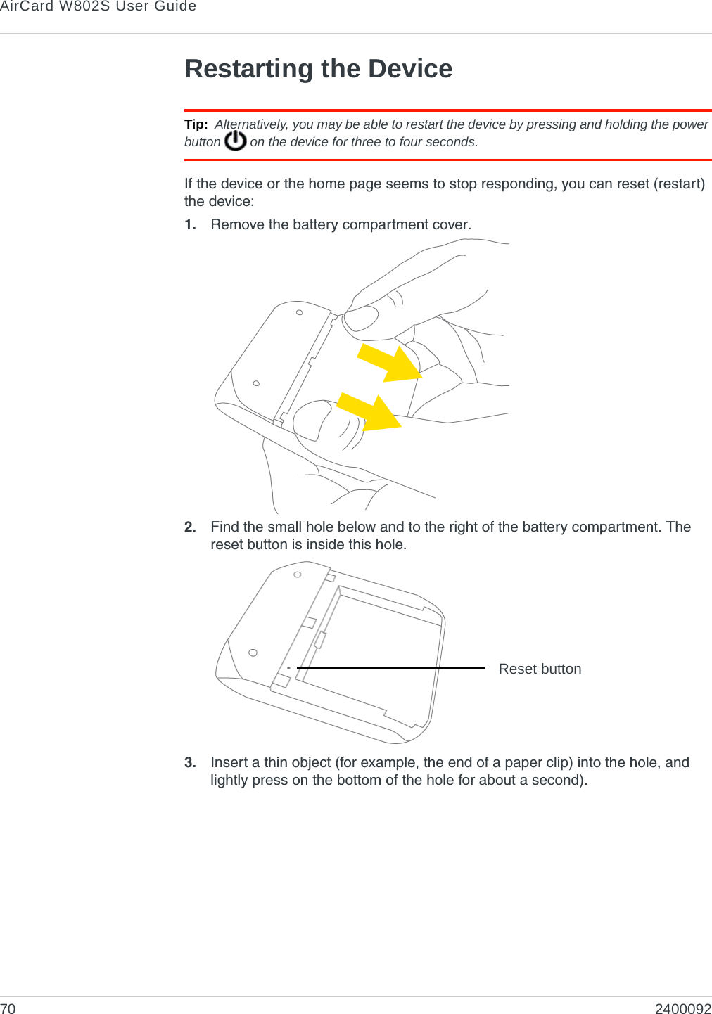 AirCard W802S User Guide70 2400092Restarting the DeviceTip: Alternatively, you may be able to restart the device by pressing and holding the power button   on the device for three to four seconds.If the device or the home page seems to stop responding, you can reset (restart) the device:1. Remove the battery compartment cover.2. Find the small hole below and to the right of the battery compartment. The reset button is inside this hole.3. Insert a thin object (for example, the end of a paper clip) into the hole, and lightly press on the bottom of the hole for about a second).Reset button