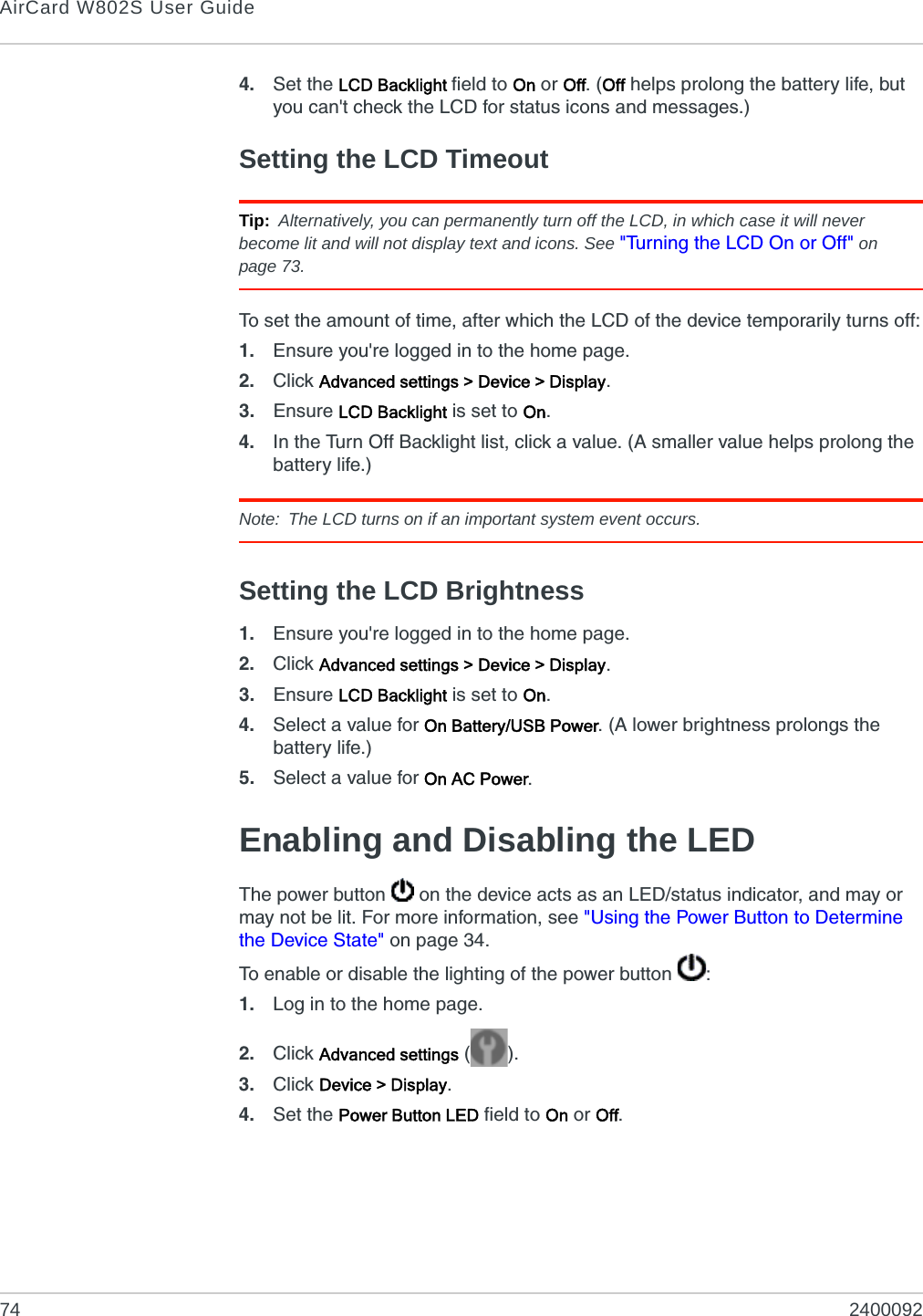 AirCard W802S User Guide74 24000924. Set the LCD Backlight field to On or Off. (Off helps prolong the battery life, but you can&apos;t check the LCD for status icons and messages.)Setting the LCD TimeoutTip: Alternatively, you can permanently turn off the LCD, in which case it will never become lit and will not display text and icons. See &quot;Turning the LCD On or Off&quot; on page 73.To set the amount of time, after which the LCD of the device temporarily turns off:1. Ensure you&apos;re logged in to the home page.2. Click Advanced settings &gt; Device &gt; Display.3. Ensure LCD Backlight is set to On.4. In the Turn Off Backlight list, click a value. (A smaller value helps prolong the battery life.)Note: The LCD turns on if an important system event occurs.Setting the LCD Brightness1. Ensure you&apos;re logged in to the home page.2. Click Advanced settings &gt; Device &gt; Display.3. Ensure LCD Backlight is set to On.4. Select a value for On Battery/USB Power. (A lower brightness prolongs the battery life.) 5. Select a value for On AC Power. Enabling and Disabling the LEDThe power button   on the device acts as an LED/status indicator, and may or may not be lit. For more information, see &quot;Using the Power Button to Determine the Device State&quot; on page 34.To enable or disable the lighting of the power button  :1. Log in to the home page.2. Click Advanced settings ().3. Click Device &gt; Display.4. Set the Power Button LED field to On or Off.
