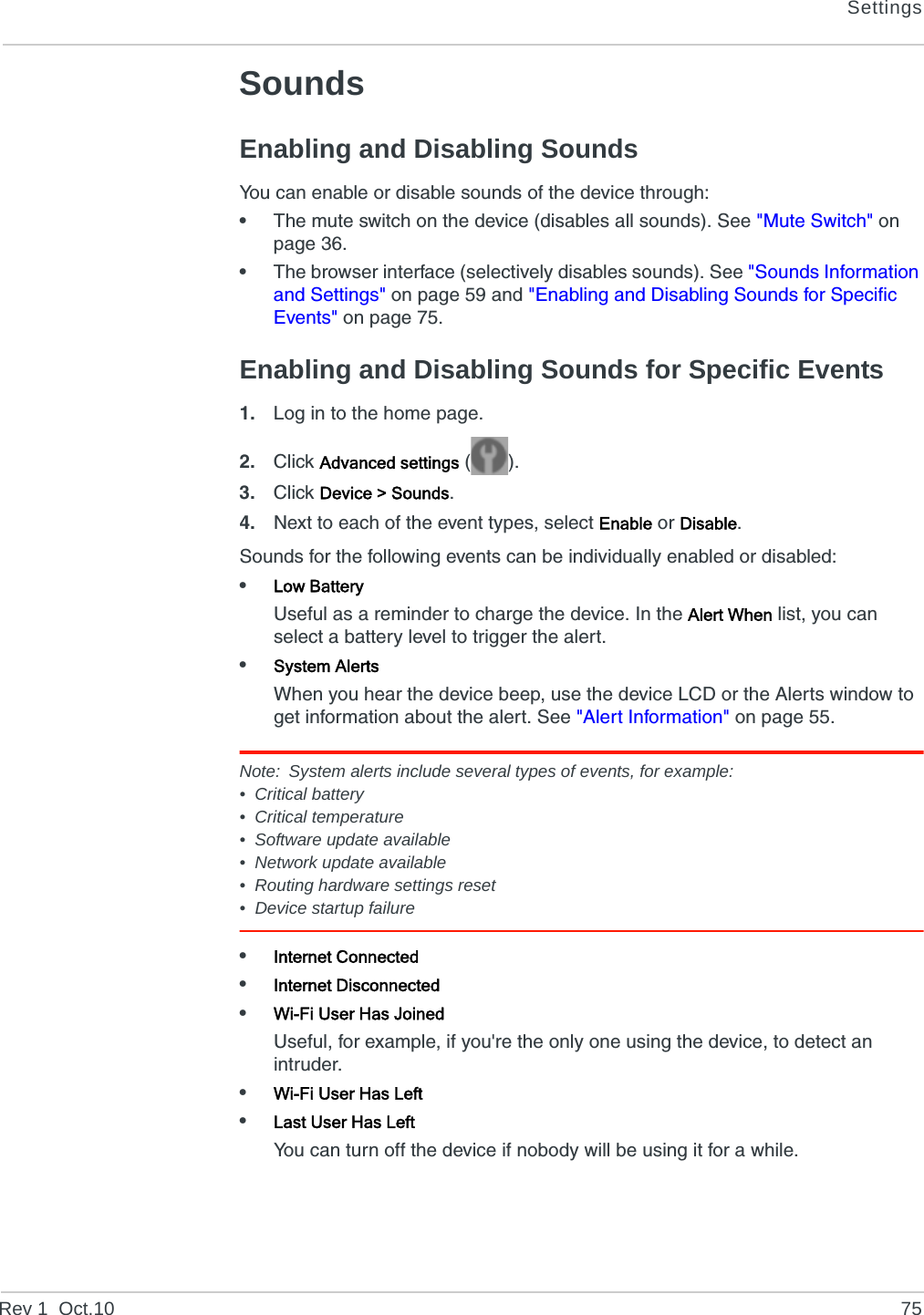 SettingsRev 1  Oct.10 75SoundsEnabling and Disabling SoundsYou can enable or disable sounds of the device through:•The mute switch on the device (disables all sounds). See &quot;Mute Switch&quot; on page 36.•The browser interface (selectively disables sounds). See &quot;Sounds Information and Settings&quot; on page 59 and &quot;Enabling and Disabling Sounds for Specific Events&quot; on page 75.Enabling and Disabling Sounds for Specific Events1. Log in to the home page.2. Click Advanced settings ().3. Click Device &gt; Sounds.4. Next to each of the event types, select Enable or Disable.Sounds for the following events can be individually enabled or disabled:•Low BatteryUseful as a reminder to charge the device. In the Alert When list, you can select a battery level to trigger the alert.•System AlertsWhen you hear the device beep, use the device LCD or the Alerts window to get information about the alert. See &quot;Alert Information&quot; on page 55.Note: System alerts include several types of events, for example:• Critical battery• Critical temperature• Software update available• Network update available• Routing hardware settings reset• Device startup failure•Internet Connected•Internet Disconnected•Wi-Fi User Has JoinedUseful, for example, if you&apos;re the only one using the device, to detect an intruder.•Wi-Fi User Has Left•Last User Has LeftYou can turn off the device if nobody will be using it for a while. 