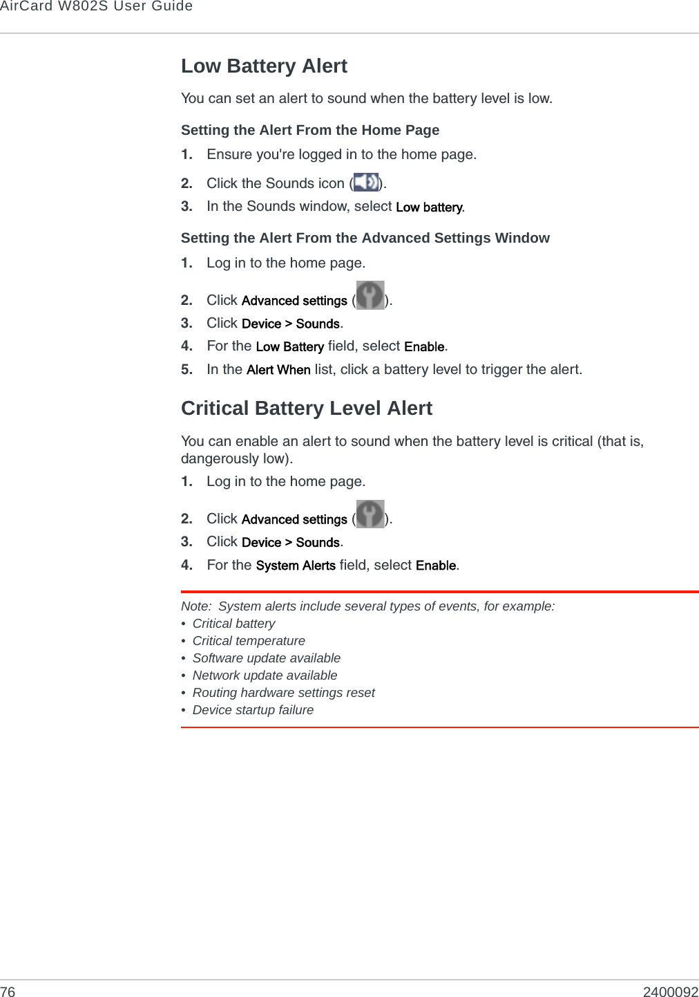 AirCard W802S User Guide76 2400092Low Battery AlertYou can set an alert to sound when the battery level is low.Setting the Alert From the Home Page1. Ensure you&apos;re logged in to the home page.2. Click the Sounds icon ( ).3. In the Sounds window, select Low battery.Setting the Alert From the Advanced Settings Window1. Log in to the home page.2. Click Advanced settings ().3. Click Device &gt; Sounds.4. For the Low Battery field, select Enable.5. In the Alert When list, click a battery level to trigger the alert.Critical Battery Level AlertYou can enable an alert to sound when the battery level is critical (that is, dangerously low).1. Log in to the home page.2. Click Advanced settings ().3. Click Device &gt; Sounds.4. For the System Alerts field, select Enable.Note: System alerts include several types of events, for example:• Critical battery• Critical temperature• Software update available• Network update available• Routing hardware settings reset• Device startup failure