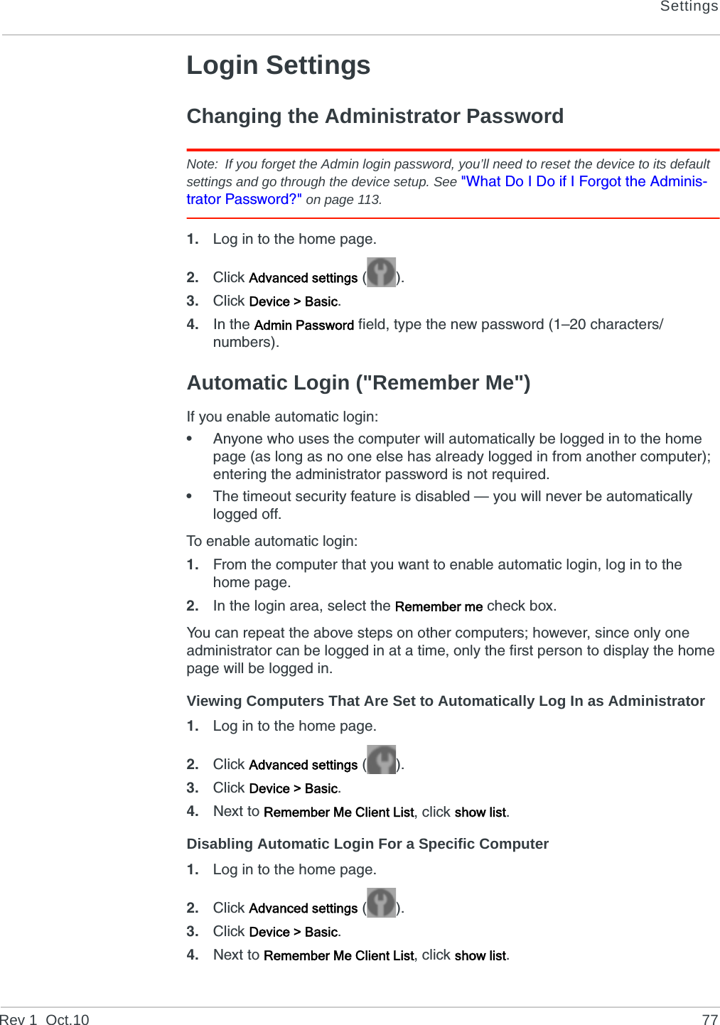 SettingsRev 1  Oct.10 77Login SettingsChanging the Administrator PasswordNote: If you forget the Admin login password, you’ll need to reset the device to its default settings and go through the device setup. See &quot;What Do I Do if I Forgot the Adminis-trator Password?&quot; on page 113.1. Log in to the home page.2. Click Advanced settings ().3. Click Device &gt; Basic.4. In the Admin Password field, type the new password (1–20 characters/numbers).Automatic Login (&quot;Remember Me&quot;)If you enable automatic login:•Anyone who uses the computer will automatically be logged in to the home page (as long as no one else has already logged in from another computer); entering the administrator password is not required.•The timeout security feature is disabled — you will never be automatically logged off.To enable automatic login:1. From the computer that you want to enable automatic login, log in to the home page.2. In the login area, select the Remember me check box.You can repeat the above steps on other computers; however, since only one administrator can be logged in at a time, only the first person to display the home page will be logged in.Viewing Computers That Are Set to Automatically Log In as Administrator1. Log in to the home page.2. Click Advanced settings ().3. Click Device &gt; Basic.4. Next to Remember Me Client List, click show list.Disabling Automatic Login For a Specific Computer1. Log in to the home page.2. Click Advanced settings ().3. Click Device &gt; Basic.4. Next to Remember Me Client List, click show list.