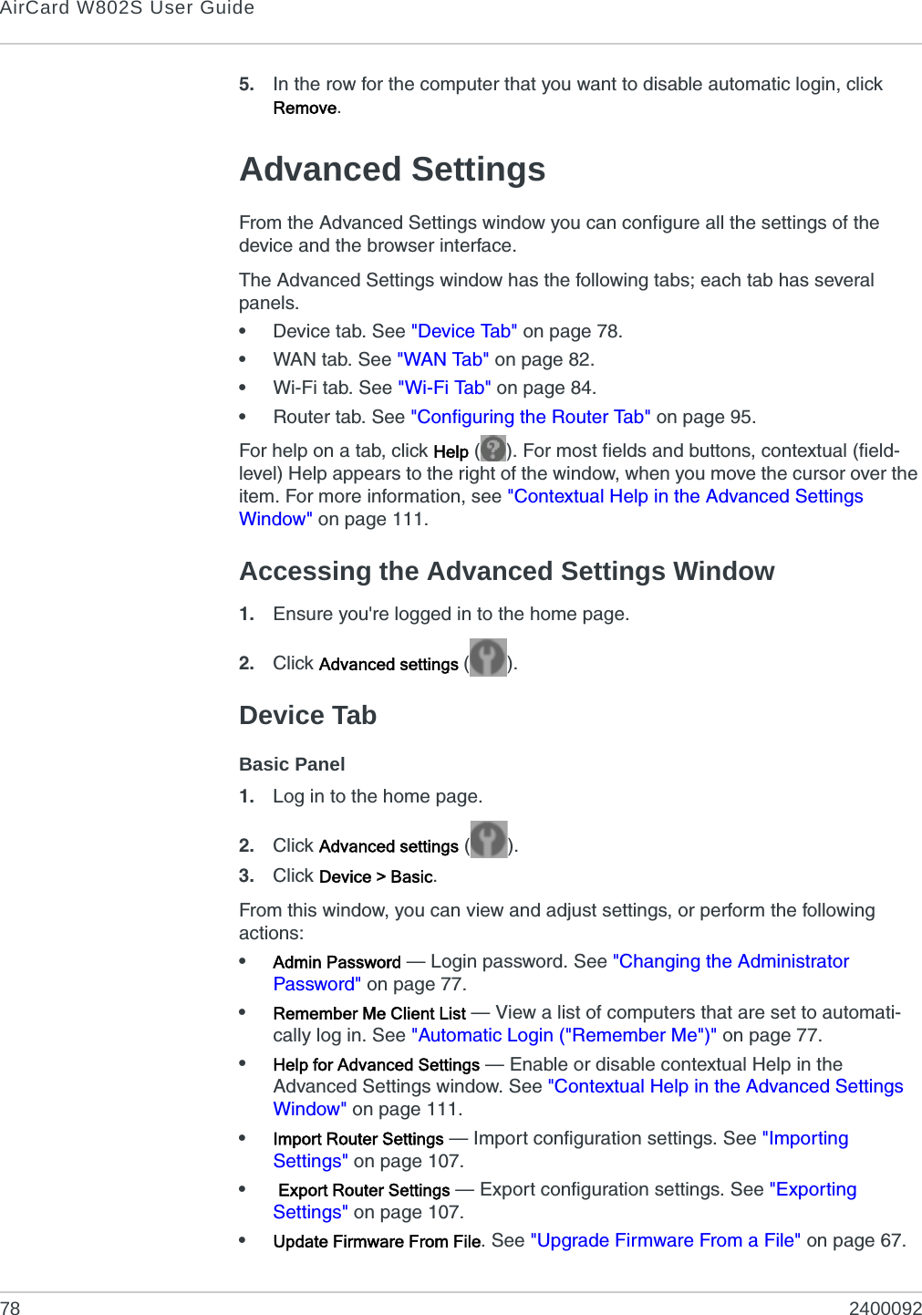 AirCard W802S User Guide78 24000925. In the row for the computer that you want to disable automatic login, click Remove.Advanced SettingsFrom the Advanced Settings window you can configure all the settings of the device and the browser interface.The Advanced Settings window has the following tabs; each tab has several panels.•Device tab. See &quot;Device Tab&quot; on page 78.•WAN tab. See &quot;WAN Tab&quot; on page 82.•Wi-Fi tab. See &quot;Wi-Fi Tab&quot; on page 84.•Router tab. See &quot;Configuring the Router Tab&quot; on page 95.For help on a tab, click Help ( ). For most fields and buttons, contextual (field-level) Help appears to the right of the window, when you move the cursor over the item. For more information, see &quot;Contextual Help in the Advanced Settings Window&quot; on page 111.Accessing the Advanced Settings Window1. Ensure you&apos;re logged in to the home page.2. Click Advanced settings ().Device TabBasic Panel1. Log in to the home page.2. Click Advanced settings ().3. Click Device &gt; Basic.From this window, you can view and adjust settings, or perform the following actions:•Admin Password — Login password. See &quot;Changing the Administrator Password&quot; on page 77.•Remember Me Client List — View a list of computers that are set to automati-cally log in. See &quot;Automatic Login (&quot;Remember Me&quot;)&quot; on page 77.•Help for Advanced Settings — Enable or disable contextual Help in the Advanced Settings window. See &quot;Contextual Help in the Advanced Settings Window&quot; on page 111.•Import Router Settings — Import configuration settings. See &quot;Importing Settings&quot; on page 107.• Export Router Settings — Export configuration settings. See &quot;Exporting Settings&quot; on page 107.•Update Firmware From File. See &quot;Upgrade Firmware From a File&quot; on page 67.