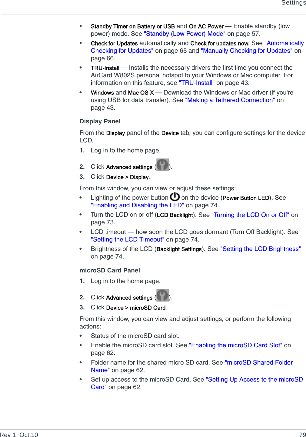 SettingsRev 1  Oct.10 79•Standby Timer on Battery or USB and On AC Power — Enable standby (low power) mode. See &quot;Standby (Low Power) Mode&quot; on page 57.•Check for Updates automatically and Check for updates now. See &quot;Automatically Checking for Updates&quot; on page 65 and &quot;Manually Checking for Updates&quot; on page 66.•TRU-Install — Installs the necessary drivers the first time you connect the AirCard W802S personal hotspot to your Windows or Mac computer. For information on this feature, see &quot;TRU-Install&quot; on page 43.•Windows and Mac OS X — Download the Windows or Mac driver (if you&apos;re using USB for data transfer). See &quot;Making a Tethered Connection&quot; on page 43.Display PanelFrom the Display panel of the Device tab, you can configure settings for the device LCD.1. Log in to the home page.2. Click Advanced settings ().3. Click Device &gt; Display.From this window, you can view or adjust these settings:•Lighting of the power button   on the device (Power Button LED). See &quot;Enabling and Disabling the LED&quot; on page 74.•Turn the LCD on or off (LCD Backlight). See &quot;Turning the LCD On or Off&quot; on page 73.•LCD timeout — how soon the LCD goes dormant (Turn Off Backlight). See &quot;Setting the LCD Timeout&quot; on page 74.•Brightness of the LCD (Backlight Settings). See &quot;Setting the LCD Brightness&quot; on page 74.microSD Card Panel1. Log in to the home page.2. Click Advanced settings ().3. Click Device &gt; microSD Card.From this window, you can view and adjust settings, or perform the following actions:•Status of the microSD card slot.•Enable the microSD card slot. See &quot;Enabling the microSD Card Slot&quot; on page 62.•Folder name for the shared micro SD card. See &quot;microSD Shared Folder Name&quot; on page 62.•Set up access to the microSD Card. See &quot;Setting Up Access to the microSD Card&quot; on page 62.