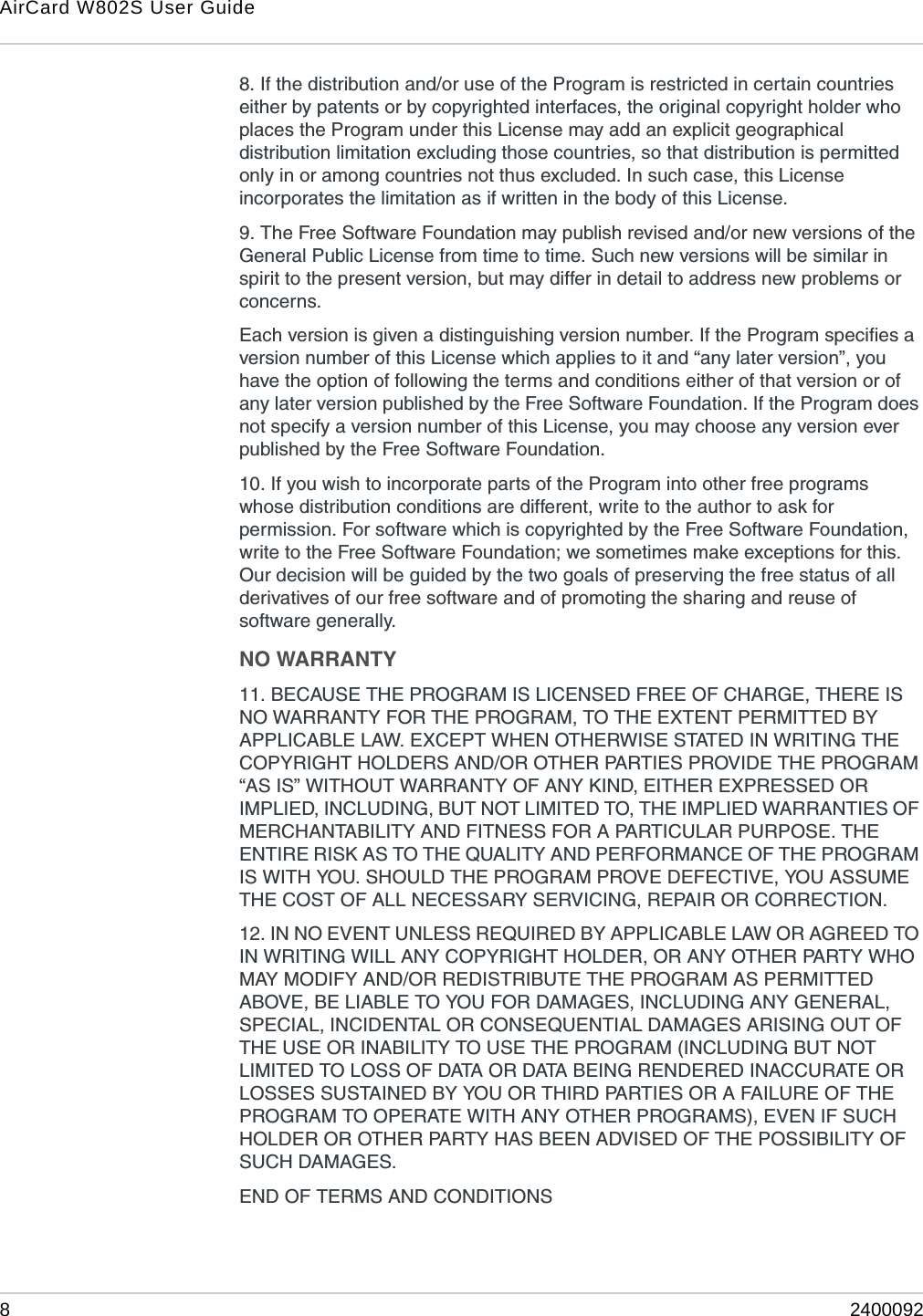 AirCard W802S User Guide824000928. If the distribution and/or use of the Program is restricted in certain countries either by patents or by copyrighted interfaces, the original copyright holder who places the Program under this License may add an explicit geographical distribution limitation excluding those countries, so that distribution is permitted only in or among countries not thus excluded. In such case, this License incorporates the limitation as if written in the body of this License. 9. The Free Software Foundation may publish revised and/or new versions of the General Public License from time to time. Such new versions will be similar in spirit to the present version, but may differ in detail to address new problems or concerns. Each version is given a distinguishing version number. If the Program specifies a version number of this License which applies to it and “any later version”, you have the option of following the terms and conditions either of that version or of any later version published by the Free Software Foundation. If the Program does not specify a version number of this License, you may choose any version ever published by the Free Software Foundation. 10. If you wish to incorporate parts of the Program into other free programs whose distribution conditions are different, write to the author to ask for permission. For software which is copyrighted by the Free Software Foundation, write to the Free Software Foundation; we sometimes make exceptions for this. Our decision will be guided by the two goals of preserving the free status of all derivatives of our free software and of promoting the sharing and reuse of software generally. NO WARRANTY11. BECAUSE THE PROGRAM IS LICENSED FREE OF CHARGE, THERE IS NO WARRANTY FOR THE PROGRAM, TO THE EXTENT PERMITTED BY APPLICABLE LAW. EXCEPT WHEN OTHERWISE STATED IN WRITING THE COPYRIGHT HOLDERS AND/OR OTHER PARTIES PROVIDE THE PROGRAM “AS IS” WITHOUT WARRANTY OF ANY KIND, EITHER EXPRESSED OR IMPLIED, INCLUDING, BUT NOT LIMITED TO, THE IMPLIED WARRANTIES OF MERCHANTABILITY AND FITNESS FOR A PARTICULAR PURPOSE. THE ENTIRE RISK AS TO THE QUALITY AND PERFORMANCE OF THE PROGRAM IS WITH YOU. SHOULD THE PROGRAM PROVE DEFECTIVE, YOU ASSUME THE COST OF ALL NECESSARY SERVICING, REPAIR OR CORRECTION. 12. IN NO EVENT UNLESS REQUIRED BY APPLICABLE LAW OR AGREED TO IN WRITING WILL ANY COPYRIGHT HOLDER, OR ANY OTHER PARTY WHO MAY MODIFY AND/OR REDISTRIBUTE THE PROGRAM AS PERMITTED ABOVE, BE LIABLE TO YOU FOR DAMAGES, INCLUDING ANY GENERAL, SPECIAL, INCIDENTAL OR CONSEQUENTIAL DAMAGES ARISING OUT OF THE USE OR INABILITY TO USE THE PROGRAM (INCLUDING BUT NOT LIMITED TO LOSS OF DATA OR DATA BEING RENDERED INACCURATE OR LOSSES SUSTAINED BY YOU OR THIRD PARTIES OR A FAILURE OF THE PROGRAM TO OPERATE WITH ANY OTHER PROGRAMS), EVEN IF SUCH HOLDER OR OTHER PARTY HAS BEEN ADVISED OF THE POSSIBILITY OF SUCH DAMAGES. END OF TERMS AND CONDITIONS