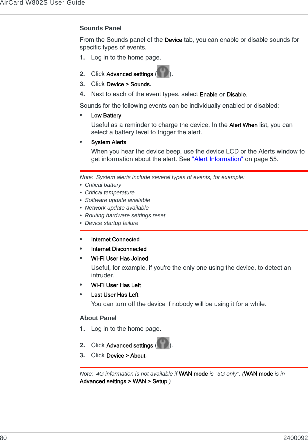 AirCard W802S User Guide80 2400092Sounds PanelFrom the Sounds panel of the Device tab, you can enable or disable sounds for specific types of events.1. Log in to the home page.2. Click Advanced settings ().3. Click Device &gt; Sounds.4. Next to each of the event types, select Enable or Disable.Sounds for the following events can be individually enabled or disabled:•Low BatteryUseful as a reminder to charge the device. In the Alert When list, you can select a battery level to trigger the alert.•System AlertsWhen you hear the device beep, use the device LCD or the Alerts window to get information about the alert. See &quot;Alert Information&quot; on page 55.Note: System alerts include several types of events, for example:• Critical battery• Critical temperature• Software update available• Network update available• Routing hardware settings reset• Device startup failure•Internet Connected•Internet Disconnected•Wi-Fi User Has JoinedUseful, for example, if you&apos;re the only one using the device, to detect an intruder.•Wi-Fi User Has Left•Last User Has LeftYou can turn off the device if nobody will be using it for a while. About Panel1. Log in to the home page.2. Click Advanced settings ().3. Click Device &gt; About.Note: 4G information is not available if WAN mode is &quot;3G only&quot;. (WAN mode is in Advanced settings &gt; WAN &gt; Setup.)