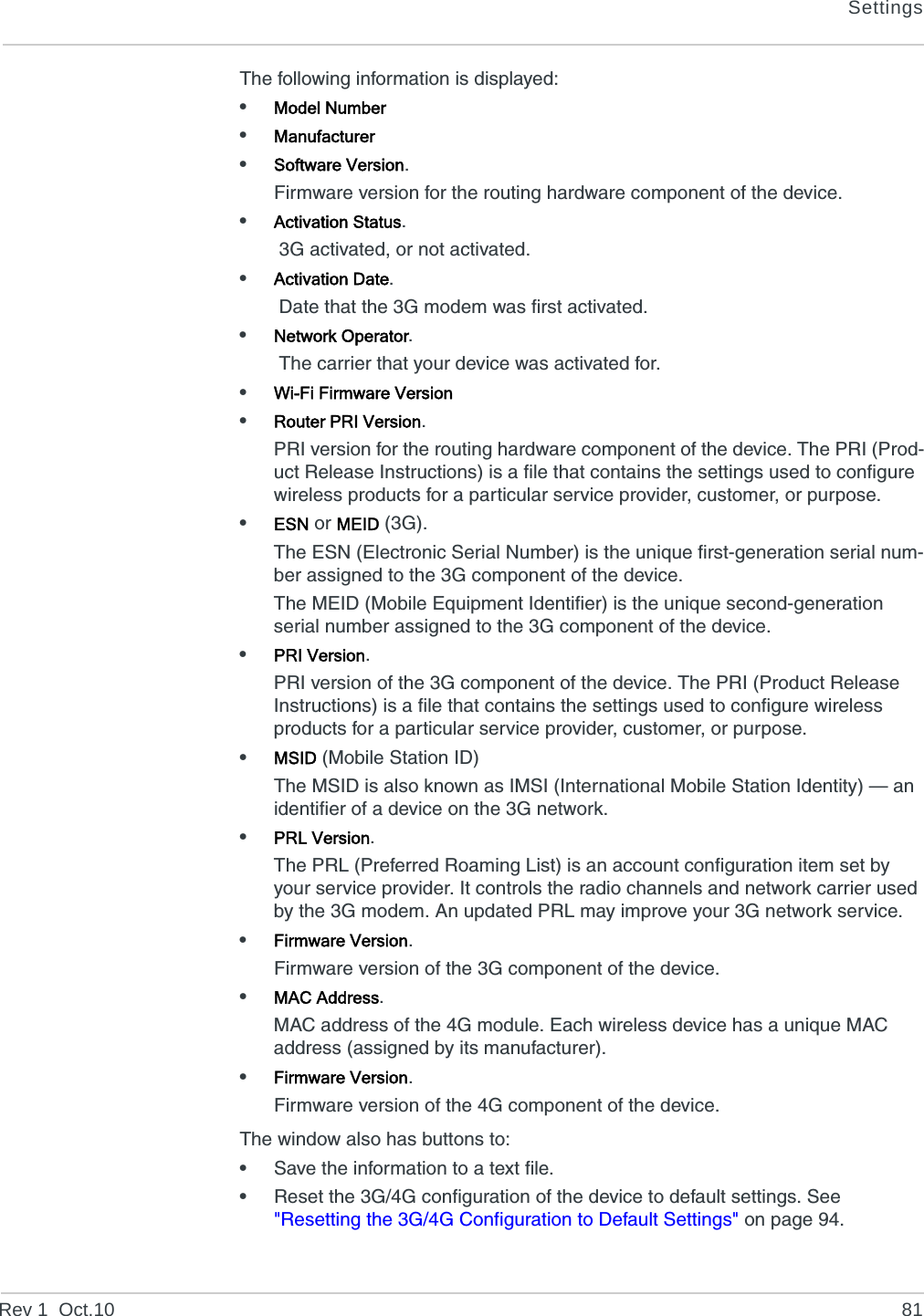 SettingsRev 1  Oct.10 81The following information is displayed:•Model Number•Manufacturer•Software Version.Firmware version for the routing hardware component of the device.•Activation Status. 3G activated, or not activated.•Activation Date. Date that the 3G modem was first activated.•Network Operator. The carrier that your device was activated for.•Wi-Fi Firmware Version•Router PRI Version.PRI version for the routing hardware component of the device. The PRI (Prod-uct Release Instructions) is a file that contains the settings used to configure wireless products for a particular service provider, customer, or purpose.•ESN or MEID (3G).The ESN (Electronic Serial Number) is the unique first-generation serial num-ber assigned to the 3G component of the device.The MEID (Mobile Equipment Identifier) is the unique second-generation serial number assigned to the 3G component of the device.•PRI Version.PRI version of the 3G component of the device. The PRI (Product Release Instructions) is a file that contains the settings used to configure wireless products for a particular service provider, customer, or purpose.•MSID (Mobile Station ID)The MSID is also known as IMSI (International Mobile Station Identity) — an identifier of a device on the 3G network.•PRL Version.The PRL (Preferred Roaming List) is an account configuration item set by your service provider. It controls the radio channels and network carrier used by the 3G modem. An updated PRL may improve your 3G network service.•Firmware Version.Firmware version of the 3G component of the device.•MAC Address.MAC address of the 4G module. Each wireless device has a unique MAC address (assigned by its manufacturer).•Firmware Version.Firmware version of the 4G component of the device.The window also has buttons to:•Save the information to a text file.•Reset the 3G/4G configuration of the device to default settings. See &quot;Resetting the 3G/4G Configuration to Default Settings&quot; on page 94.