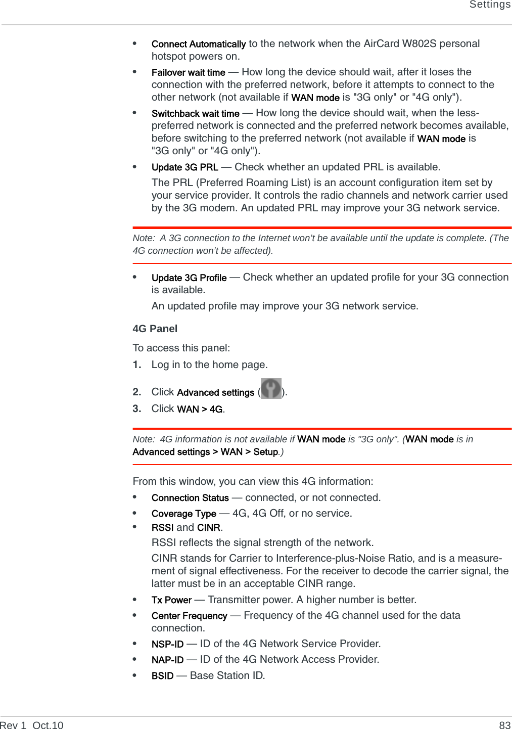 SettingsRev 1  Oct.10 83•Connect Automatically to the network when the AirCard W802S personal hotspot powers on.•Failover wait time — How long the device should wait, after it loses the connection with the preferred network, before it attempts to connect to the other network (not available if WAN mode is &quot;3G only&quot; or &quot;4G only&quot;).•Switchback wait time — How long the device should wait, when the less-preferred network is connected and the preferred network becomes available, before switching to the preferred network (not available if WAN mode is &quot;3G only&quot; or &quot;4G only&quot;).•Update 3G PRL — Check whether an updated PRL is available.The PRL (Preferred Roaming List) is an account configuration item set by your service provider. It controls the radio channels and network carrier used by the 3G modem. An updated PRL may improve your 3G network service.Note: A 3G connection to the Internet won’t be available until the update is complete. (The 4G connection won’t be affected).•Update 3G Profile — Check whether an updated profile for your 3G connection is available.An updated profile may improve your 3G network service.4G PanelTo access this panel:1. Log in to the home page.2. Click Advanced settings ().3. Click WAN &gt; 4G.Note: 4G information is not available if WAN mode is &quot;3G only&quot;. (WAN mode is in Advanced settings &gt; WAN &gt; Setup.)From this window, you can view this 4G information:•Connection Status — connected, or not connected.•Coverage Type — 4G, 4G Off, or no service.•RSSI and CINR.RSSI reflects the signal strength of the network.CINR stands for Carrier to Interference-plus-Noise Ratio, and is a measure-ment of signal effectiveness. For the receiver to decode the carrier signal, the latter must be in an acceptable CINR range.•Tx Power — Transmitter power. A higher number is better.•Center Frequency — Frequency of the 4G channel used for the data connection.•NSP-ID — ID of the 4G Network Service Provider. •NAP-ID — ID of the 4G Network Access Provider. •BSID — Base Station ID.