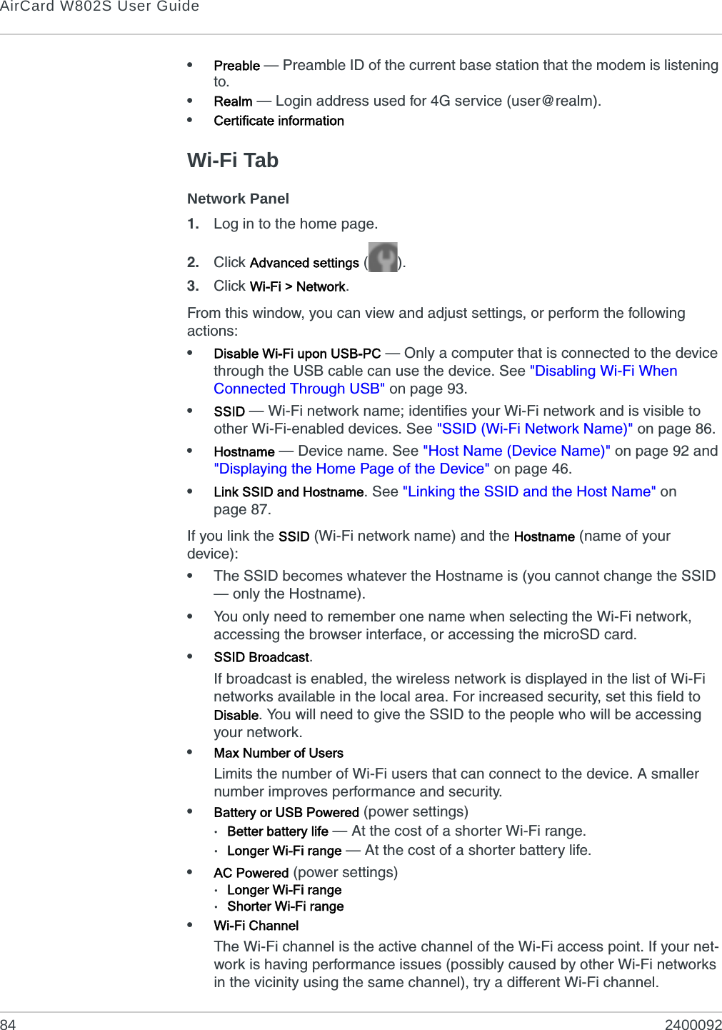 AirCard W802S User Guide84 2400092•Preable — Preamble ID of the current base station that the modem is listening to.•Realm — Login address used for 4G service (user@realm).•Certificate informationWi-Fi TabNetwork Panel1. Log in to the home page.2. Click Advanced settings ().3. Click Wi-Fi &gt; Network.From this window, you can view and adjust settings, or perform the following actions:•Disable Wi-Fi upon USB-PC — Only a computer that is connected to the device through the USB cable can use the device. See &quot;Disabling Wi-Fi When Connected Through USB&quot; on page 93.•SSID — Wi-Fi network name; identifies your Wi-Fi network and is visible to other Wi-Fi-enabled devices. See &quot;SSID (Wi-Fi Network Name)&quot; on page 86.•Hostname — Device name. See &quot;Host Name (Device Name)&quot; on page 92 and &quot;Displaying the Home Page of the Device&quot; on page 46.•Link SSID and Hostname. See &quot;Linking the SSID and the Host Name&quot; on page 87.If you link the SSID (Wi-Fi network name) and the Hostname (name of your device):•The SSID becomes whatever the Hostname is (you cannot change the SSID — only the Hostname).•You only need to remember one name when selecting the Wi-Fi network, accessing the browser interface, or accessing the microSD card.•SSID Broadcast.If broadcast is enabled, the wireless network is displayed in the list of Wi-Fi networks available in the local area. For increased security, set this field to Disable. You will need to give the SSID to the people who will be accessing your network.•Max Number of UsersLimits the number of Wi-Fi users that can connect to the device. A smaller number improves performance and security. •Battery or USB Powered (power settings)·Better battery life — At the cost of a shorter Wi-Fi range. ·Longer Wi-Fi range — At the cost of a shorter battery life.•AC Powered (power settings)·Longer Wi-Fi range·Shorter Wi-Fi range•Wi-Fi ChannelThe Wi-Fi channel is the active channel of the Wi-Fi access point. If your net-work is having performance issues (possibly caused by other Wi-Fi networks in the vicinity using the same channel), try a different Wi-Fi channel.